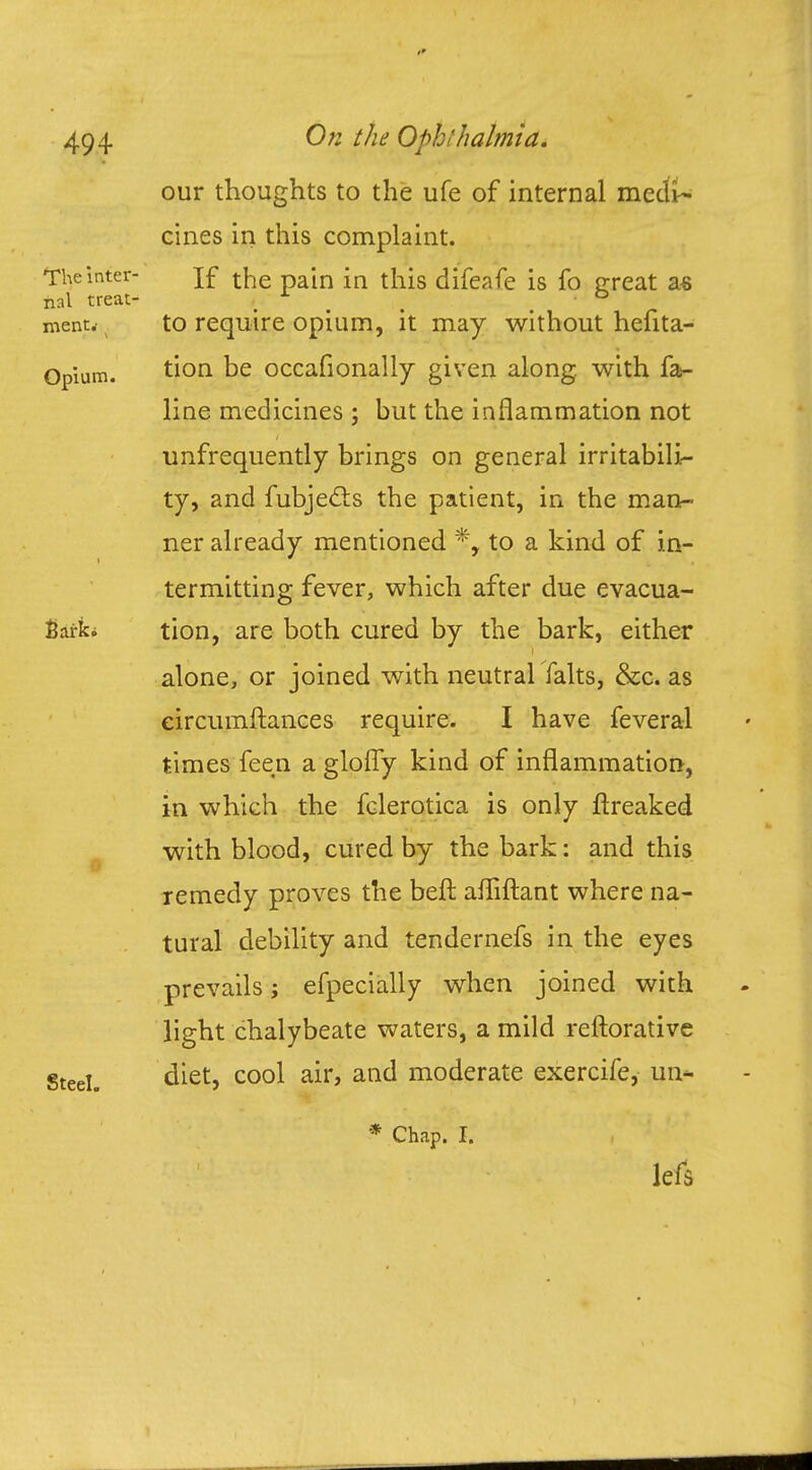 our thoughts to the ufe of internal medi- cines in this complaint. The inter- jf the pain {n this difeafe is fo great as nal treat- x _ . menu t to require opium, it may without hefita- Opium. ti°n De occafionally given along, with fa- line medicines ; but the inflammation not unfrequently brings on general irritabili- ty, and fubjecls the patient, in the man- ner already mentioned *, to a kind of in- termitting fever, which after due evacua- Eai-ki tion, are both cured by the bark, either alone, or joined with neutral falts, &c. as eircumftances require. I have feveral times feen a glofly kind of inflammation, in which the fclerotica is only ftreaked with blood, cured by the bark: and this remedy proves the beft afliftant where na- tural debility and tendernefs in the eyes prevails j efpecially when joined with light chalybeate waters, a mild reftorative Steel. diet, cool air, and moderate exercife, un- * Chap. I. lefs