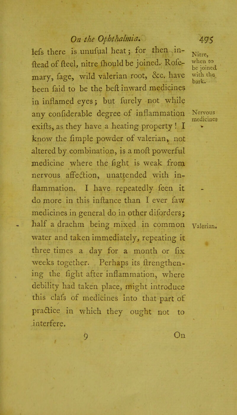 lefs there is unufual heat; for then in- m^ flead of fteel, nitre fhould be joined. Rofe- ;vhc»'t(\ ' J be joined mary, fage, wild valerian root, &c. have with the been faid to be the beft inward medicines in inflamed eyes; but furely not while any confiderable degree of inflammation Nervous ' medicines exifts, as they have a heating property ! I * know the Ample powder of valerian, not altered by combination, is a moft powerful medicine where the fight is weak from nervous affection, unattended with in- flammation. I have repeatedly feen it do more in this inftance than I ever faw medicines in general do in other diforders; half a drachm being mixed in common Valerian, water and taken immediately, repeating it three times a day for a month or fix weeks together. Perhaps its ftxengthen- ing the light after inflammation, where debility had taken place, might introduce this clafs of medicines into that part of practice in which they ought not to interfere. 9 On