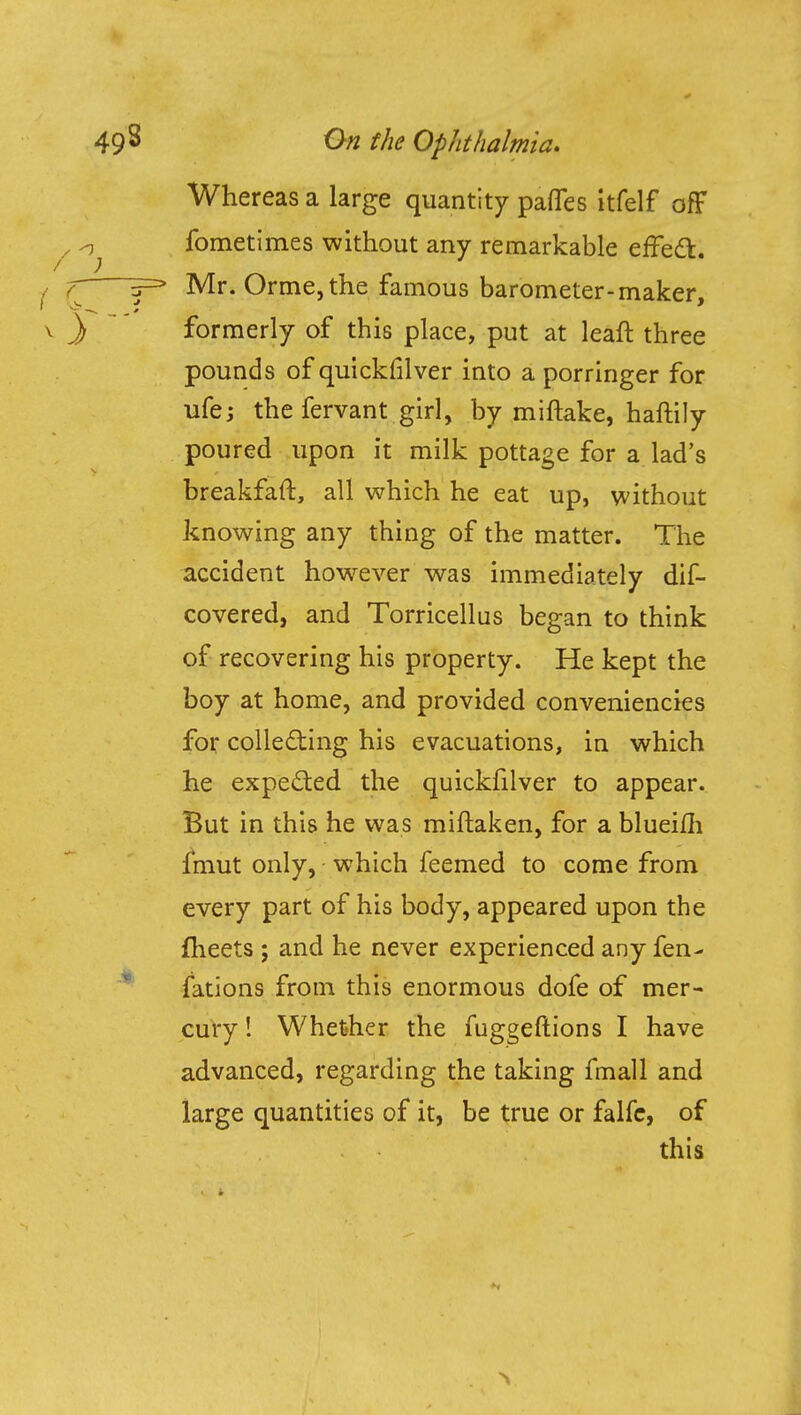 Whereas a large quantity pafles itfelf off fometimes without any remarkable effect. Mr. Orme,the famous barometer-maker, formerly of this place, put at leaft three pounds of quickfilver into a porringer for ufe; the fervant girl, by miftake, haftily poured upon it milk pottage for a lad's breakfaft, all which he eat up, without knowing any thing of the matter. The accident however was immediately dis- covered, and Torricellus began to think of recovering his property. He kept the boy at home, and provided conveniences for collecting his evacuations, in which he expected the quickfilver to appear. But in this he was miftaken, for a blueifh fmut only, which feemed to come from every part of his body, appeared upon the fheets ; and he never experienced any fen- fations from this enormous dofe of mer- cury ! Whether the fuggeftions I have advanced, regarding the taking fmall and large quantities of it, be true or falfe, of this