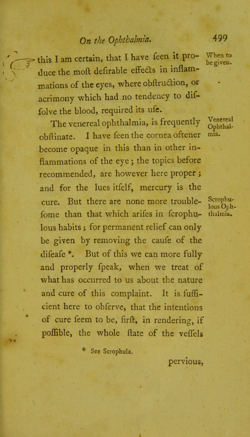 this I am certain, that I have feen it pro- Whento duce the moft defirable effeds in inflam- mations of the eyes, where obftrudion, or acrimony which had no tendency to dif- folve the blood, required its ufe. The venereal ophthalmia, is frequently Venereal obftinate. I have feen the cornea oftener mia. become opaque in this than in other in- flammations of the eye ; the topics before recommended, are however here proper ; and for the lues itfelf, mercury is the cure. But there are none more trouble- Scrofu- lous Oprt- fome than that which arifes in fcrophu- thalmia, lous habits j for permanent relief can only be given by removing the caufe of the difeafe *. But of this we can more fully and properly fpeak, when we treat of what has occurred to us about the nature and cure of this complaint. It is fuffi- cient here to obferve, that the intentions of cure feem to be, firft, in rendering, if poflible, the whole ftate of the veffels * See Scrophula. pervious,