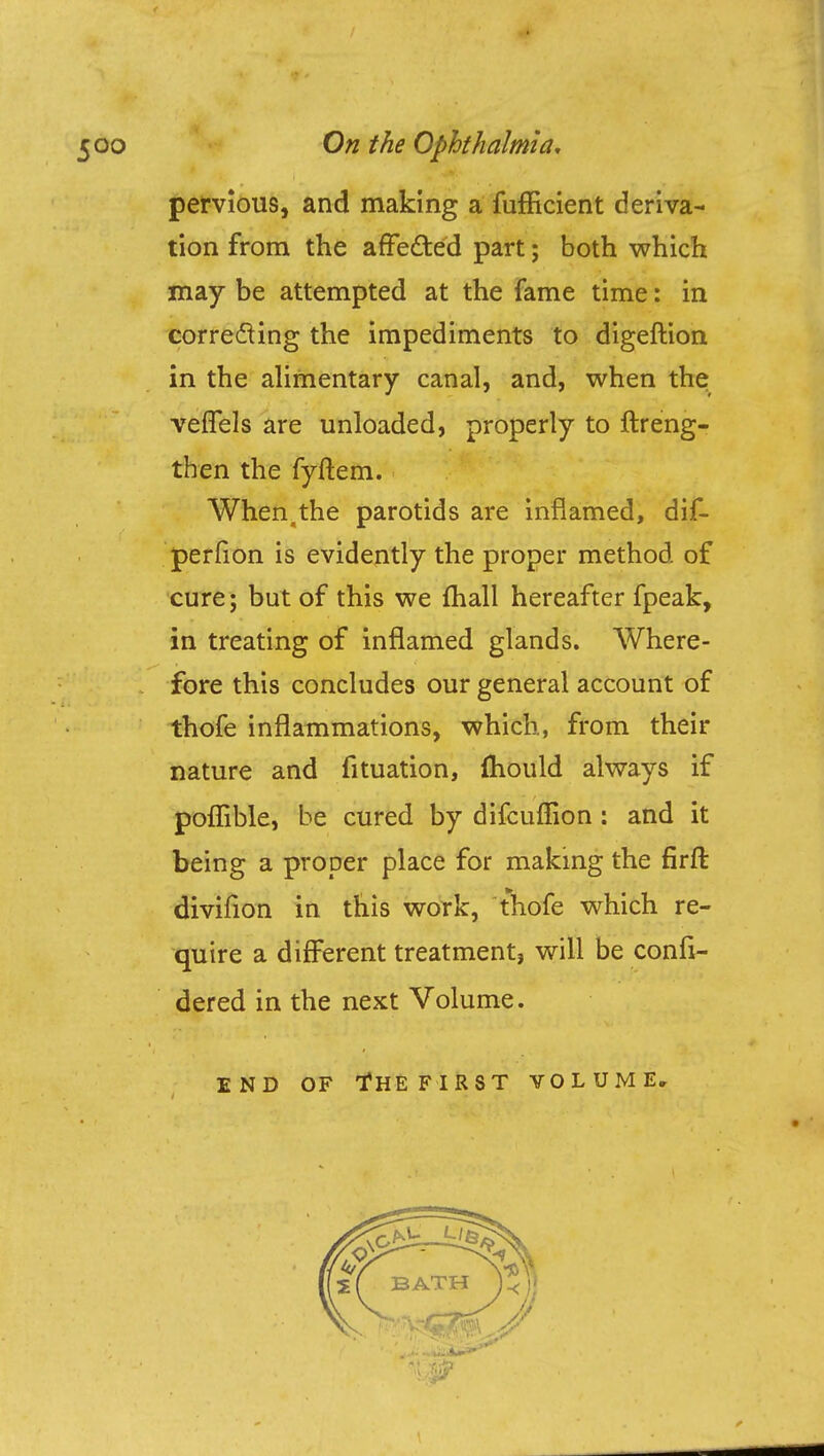 pervious, and making a fufficient deriva- tion from the arTected part; both which may be attempted at the fame time: in correcting the impediments to digeftion in the alimentary canal, and, when the veffels are unloaded, properly to ftreng- then the fyftem. When.the parotids are inflamed, dif- perfion is evidently the proper method of cure; but of this we fliall hereafter fpeak, in treating of inflamed glands. Where- fore this concludes our general account of thofe inflammations, which, from their nature and fituation, mould always if poflible, be cured by difcuflion: and it being a proper place for making the firft divifion in this work, thofe which re- quire a different treatment, will be confi- dered in the next Volume. END OF tfHEFIRST VOLUME