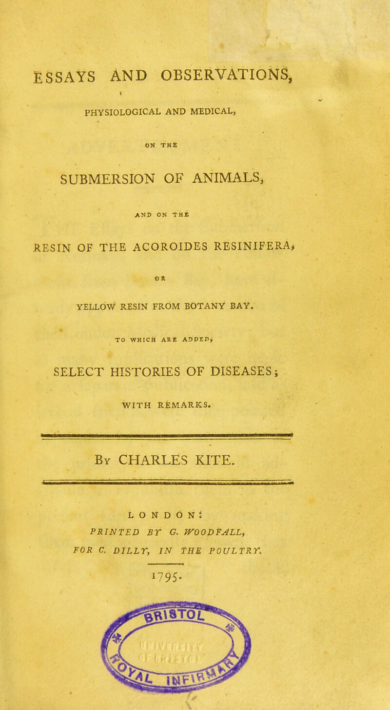 fiSSAYS AND OBSERVATIONS, < PHYSIOLOGICAL AND MEDICAL, ON THE SUBMERSION OF ANIMALS, and on the RESIN OF THE ACOROIDES RESINIFERA* OR YELLOW RESIN FROM BOTANY BAY. TO WHICH ARE ADDEDj SELECT HISTORIES OF DISEASES; WITH REMARKS. By CHARLES KITE. L O N D O N i PRINTED BT G. WOODFALL, FOR C. DILLr, IN THE POULTRY. U95-