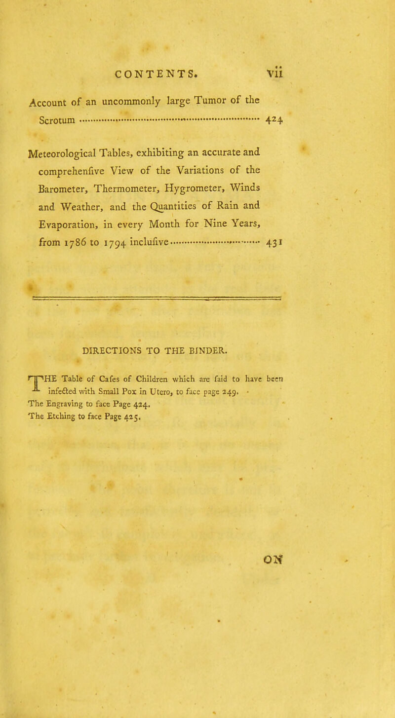 Account of an uncommonly large Tumor of the Scrotum * 4^4 Meteorological Tables, exhibiting an accurate and comprehenfive View of the Variations of the Barometer, Thermometer, Hygrometer, Winds and Weather, and the Quantities of Rain and I Evaporation, in every Month for Nine Years, from 1786 to 1794 inclufive 431 DIRECTIONS TO THE BINDER. nPHE Table of Cafes of Children which are faid to have been infedted with Small Pox in Utero, to face page 249. • The Engraving to face Page 424. The Etching to face Page 425, ON