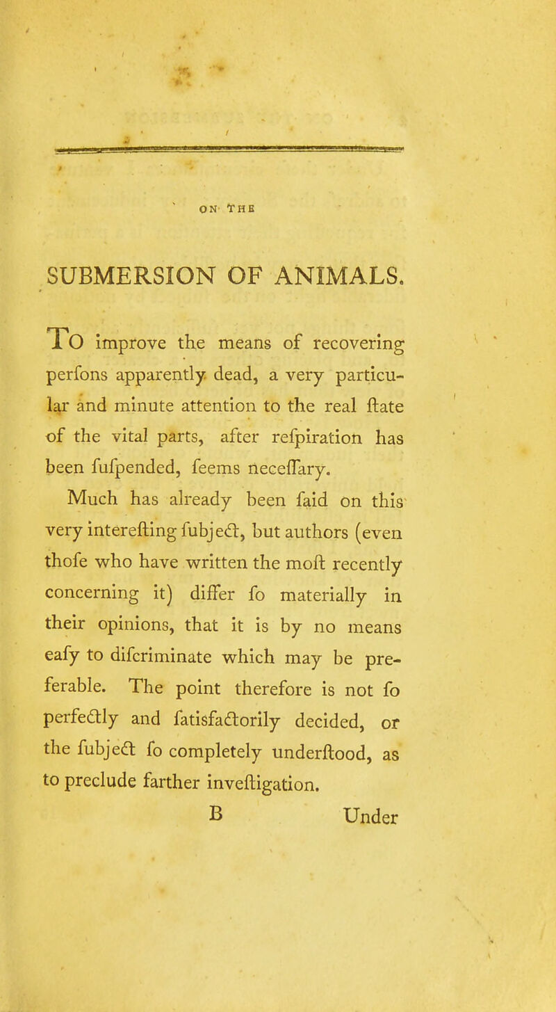 ON- YHE SUBMERSION OF ANIMALS. To improve the means of recovering perfons apparently, dead, a very particu- lar and minute attention to the real ftate of the vital parts, after refpiration has been fufpended, feems neceflary. Much has already been fmd on this very interefting fubjed:, but authors (even thofe who have written the moft recently concerning it) differ fo materially in their opinions, that it is by no means eafy to difcriminate which may be pre- ferable. The point therefore is not fo perfedtly and fatisfadtorily decided, or the fubjedt fo completely underftood, as' to preclude farther inveftigation. B Under