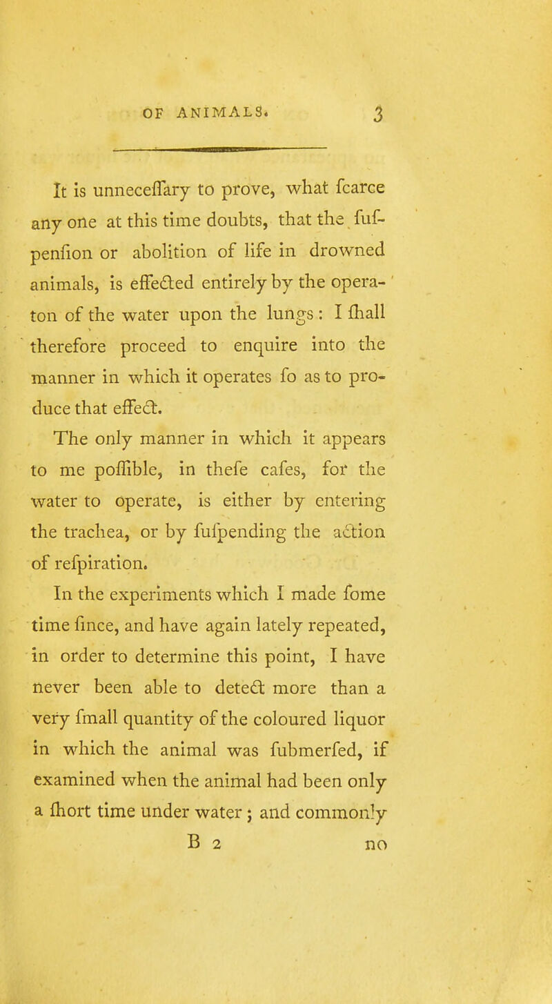 It is unneceffary to prove, what fcarce any one at this time doubts, that the fuf- penfion or abolition of life in drowned animals, is effedled entirely by the opera- ' ton of the water upon the lungs : I fhall therefore proceed to enquire into the manner in which it operates fo as to pro- duce that eifedt. The only manner in which it appears to me polTible, in thefe cafes, for the water to operate, is either by entering the trachea, or by fufpending the action of refpiration. In the experiments which 1 made fome time fmce, and have again lately repeated, in order to determine this point, I have never been able to detedt more than a very fmall quantity of the coloured liquor in which the animal was fubmerfed, if examined when the animal had been only a fhort time under water j and commonly B 2 no