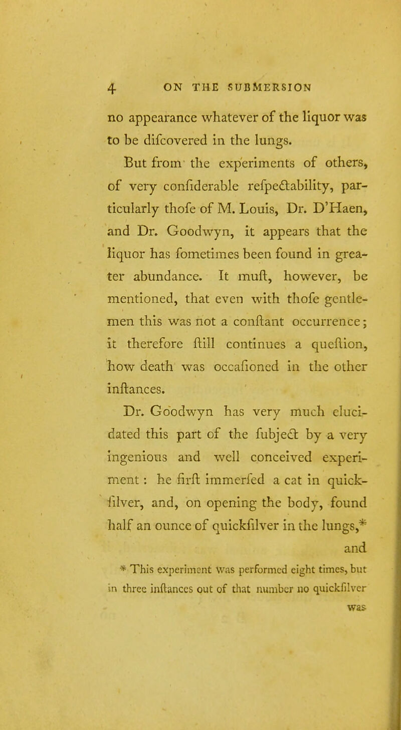 no appearance whatever of the liquor was to be difcovered in the lungs. But from' the experiments of others, of vei*y confiderable refpedtability, par- ticularly thofe of M. Louis, Dr. D’Haen, and Dr. Goodwyn, it appears that the liquor has fometimes been found in grea- ter abundance. It muft, however, be mentioned, that even with thofe gentle- men this was not a conftant occurrence; it therefore ftill continues a queflion, how death was occafioned in the other inftances. Dr. Goodwyn has very much eluci- dated this part of the fubjedl by a very ingenious and well conceived experi- ment : he firfl immerfed a cat in quick- iilver, and, on opening the body, found half an ounce of quickfilver in the lungs,* and * This experiment was performed eight times, but in three inftances out of that number no quickfilver was