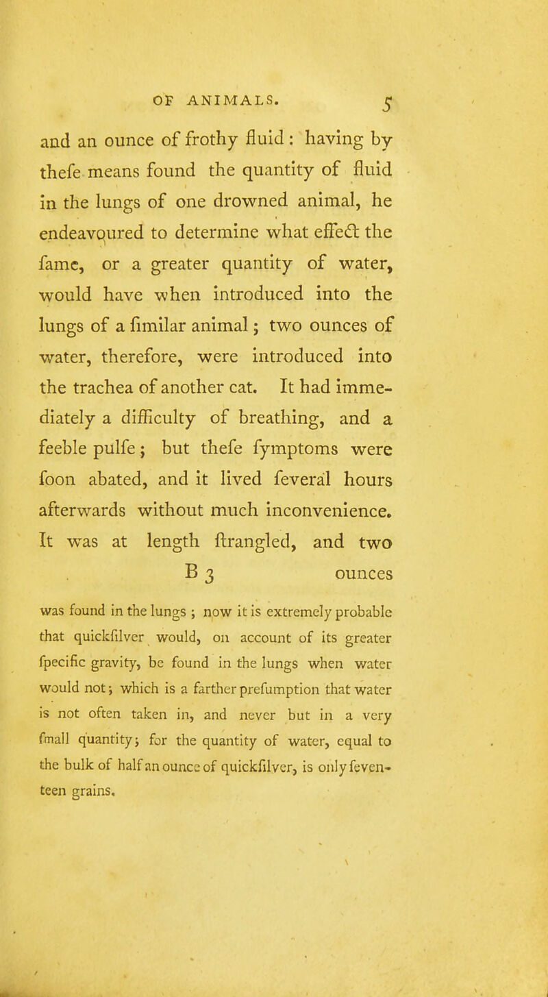 and an ounce of frothy fluid; having by thefe means found the quantity of fluid in the lungs of one drowned animal, he endeavoured to determine what effedt the fame, or a greater quantity of water, would have when introduced into the lungs of a fimilar animal; two ounces of water, therefore, were introduced into the trachea of another cat. It had imme- diately a diflSculty of breathing, and a feeble pulfe; but thefe fymptoms were foon abated, and it lived feveral hours afterwards without much inconvenience. It was at length ftrangled, and two B 3 ounces was found in the lungs ; now it is extremely probable that quickfilver would, on account of its greater fpecific gravity, be found in the lungs when water would not; which is a farther prefumption that water is not often taken in, and never but in a very fmall quantity i for the quantity of water, equal to the bulk of half an ounce of quickfilver, is onlyfeven- teen grains.