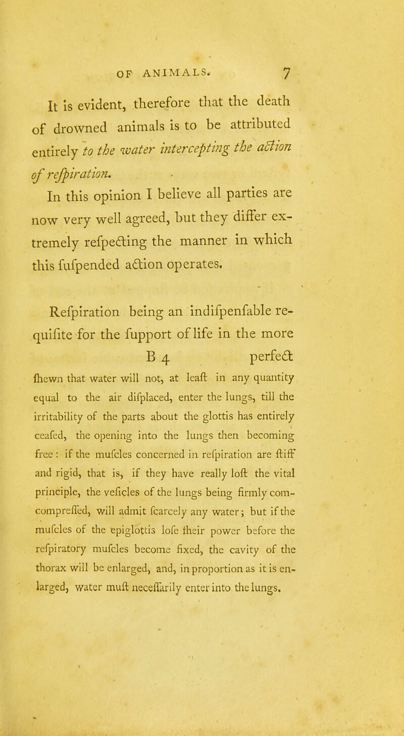 It is evident, therefore tliat the death of drowned animals is to be attributed entirely 'to the water mterceptmg the aBion of refpiration. In this opinion I believe all parties are now very well agreed, hut they differ ex- tremely refpedting the manner in which this fufpended adtion operates, Refpiration being an indifpenfable re- quifite'for the fupport of life in the more B 4 perfedt (hewn that water will not, at kail in any quantity equal to the air difplaced, enter the lungs, till the irritability of the parts about the glottis has entirely ceafed, the opening into the lungs then becoming free ; if the mufcles concerned in refpiration are ftilF and rigid, that is, if they have really loft the vital principle, the veficks of the lungs being firmly com- comprelTed, will admit fcarcely any water; but if the mufcles of the epiglottis lofe their power before the refpiratory mufcles become fixed, the cavity of the thorax will be enlarged, and, in proportion as it is en- larged, water mull neceffarily enter into the lungs. '1