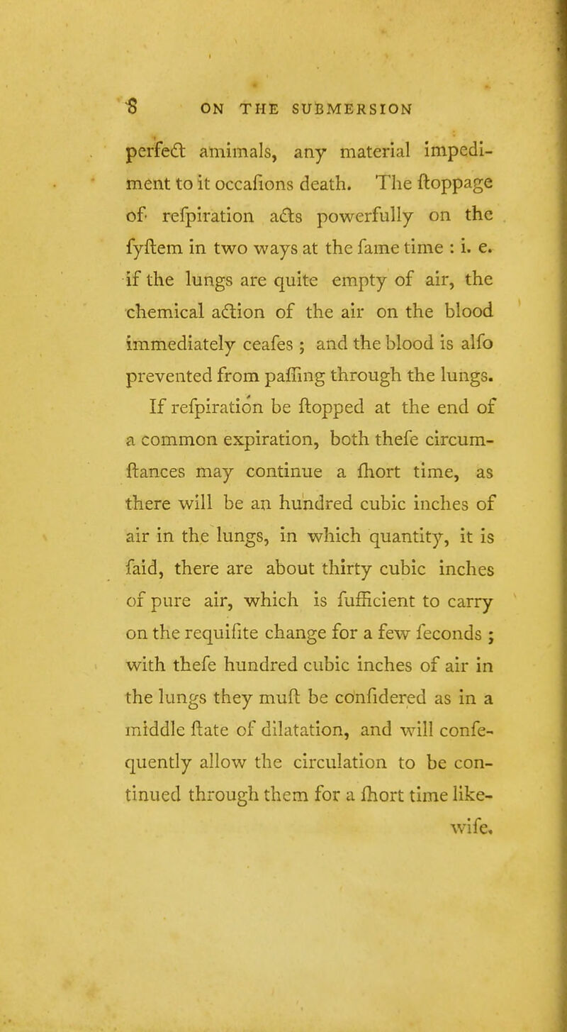 « perfect amimals, any material impedi- ment to it occafions death. The ftoppage of- refpiration adts powerfully on the fyftem in two ways at the fame time : i. e. if the lungs are quite empty of air, the chemical adlion of the air on the blood immediately ceafes ; and the blood is alfo prevented from paffing through the lungs. If refpiration be flopped at the end of a common expiration, both thefe circum- ftances may continue a fhort time, as there will be an hundred cubic inches of air in the lungs, in which quantity, it is faid, there are about thirty cubic inches of pure air, which is fufficient to carry on the requifite change for a few feconds ; with thefe hundred cubic inches of air in the lungs they muft be confidered as in a middle date of dilatation, and will confe- quently allow the circulation to be con- tinued through them for a fhort time like- wife.