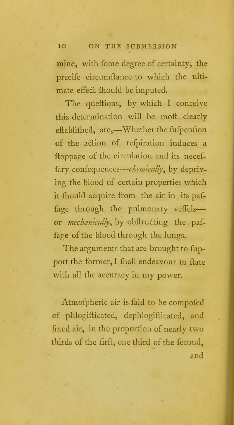 mine, with fome degree of certainty, the precife circumftance to which the ulti- mate eifedt fliould be imputed. The queftions, by which I conceive this determination will be moft clearly eftablifhed, are,—Whether the fufpenfion of the adlion of refpiration induces a ftoppage of the circulation and its necef- fary confequences—chemically^ by depriv- ing the blood of certain properties which it fhould acquire from the air in its paf- fage through the pulmonary veflels— or mechanically^ by obftrudling the, paf- fage of the blood through the lungs. The arguments that are brought to fup- port the former, I fhall endeavour to ftate with all the accuracy in my power. Atmofpheric air is faid to be compofed of phlogiflicated, dephlogifticated, and fixed air, in the proportion of nearly two thirds of the firft, one tliird of the fecond, and