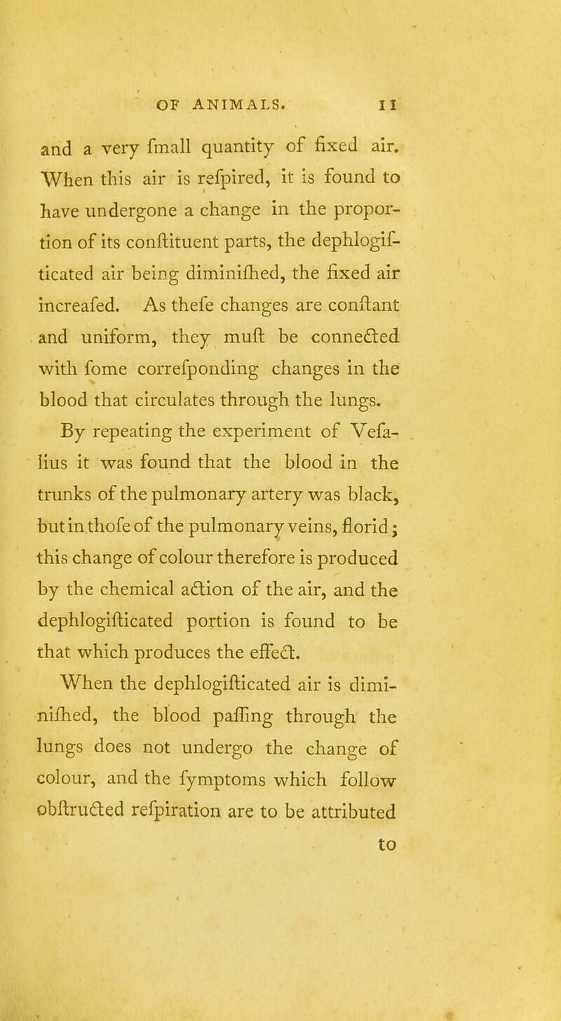 and a very fmall quantity of fixed air. When this air is refpired, it is found to have undergone a change in the propor- tion of its conftituent parts, the dephlogif- ticated air being diminifhed, the fixed air increafed. As thefe changes are conffant and uniform, they mufl be connected with fome correfponding changes in the blood that circulates through the lungs. By repeating the experiment of Vefa- iius it was found that the blood in the trunks of the pulmonary artery was black, butinthofeof the pulmonary veins, florid j this change of colour therefore is produced by the chemical action of the air, and the dephlogifticated portion is found to be that which produces the effed:. When the dephlogifticated air is dimi- nifhed, the blood palling through the lungs does not undergo the change of colour, and the fymptoms which follow obftruded refpiration are to be attributed to