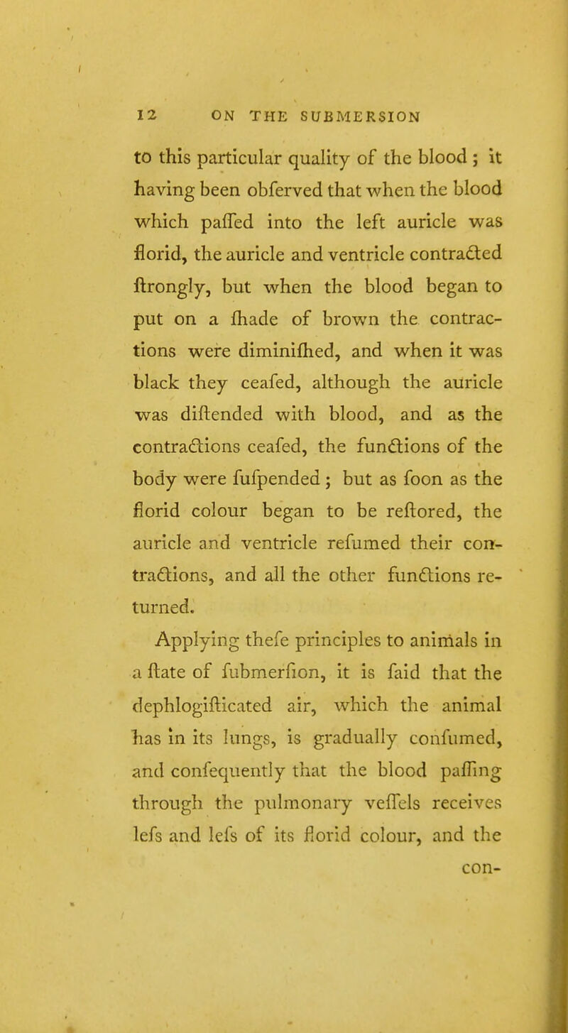 to this particular quality of the blood ; it having been obferved that when the blood which pafled into the left auricle was florid, the auricle and ventricle contradted ftrongly, but when the blood began to put on a lhade of brow'n the contrac- tions were diminiflied, and when it was black they ceafed, although the auricle was diftended with blood, and as the contradtions ceafed, the fundlions of the body were fufpended ; but as foon as the florid colour began to be reftored, the auricle and ventricle refumed their con- tradlions, and all the other fundtions re- ' turned. Applying thefe principles to animals in a ftate of fubmerfion, it is faid that the dephlogifticated air, which the animal has in its lungs, is gradually confumed, and confequently that the blood pafling through the pulmonary velfels receives lefs and lefs of its florid colour, and the con-