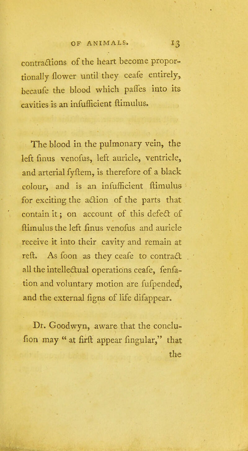 contra«aions of the heart become propor- tionally flower until they ceafe entirely, becaufe the blood which paflhs into its cavities is an infufiicient ftimulus. The blood in the pulmonary vein, the left finus venofus, left auricle, ventricle, and arterial fyftem, is therefore of a black colour, and is an infufiicient flimulus for exciting the adlion of the parts that contain it; on account of this defed; of ftimulus the left finus venofus and auricle receive it into their cavity and remain at reft. As foon as they ceafe to contrad: all the intelledual operations ceafe, fenfa- tion and voluntary motion are fufpended*, and the external figns of life difappear. Dr. Goodwyn, aware that the conclu- fion may “ at firft appear Angular,” that the