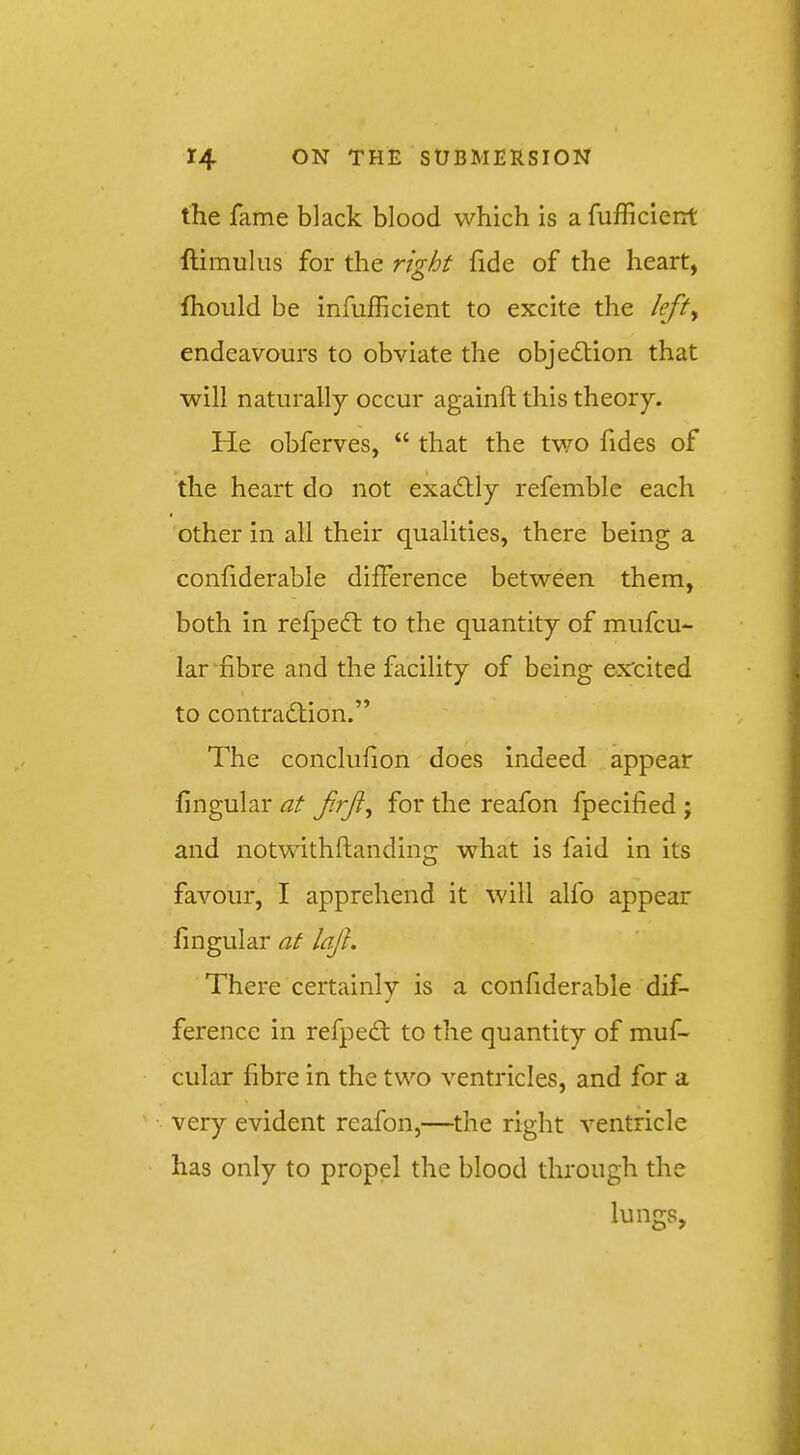 the fame black blood which is a fufficient ftimuliis for the right fide of the heart, ftiould be infufficient to excite the left^ endeavours to obviate the objection that will naturally occur againft this theory. He obferves, “ that the two fides of the heart do not exa6Uy refemblc each other in all their qualities, there being a confiderable difference between them, both in refpedl to the quantity of mufcu- lar fibre and the facility of being ex'cited to contradlion.” The conclufion does indeed appear fingular at for the reafon fpecified ; and notwithflanding what is faid in its favour, I apprehend it will alfo appear fingular at laj}. There certainly is a confiderable dif- ference in refpedt to the quantity of muf- cular fibre in the two ventricles, and for a very evident reafon,—the right ventricle has only to propel the blood through the lumrs.