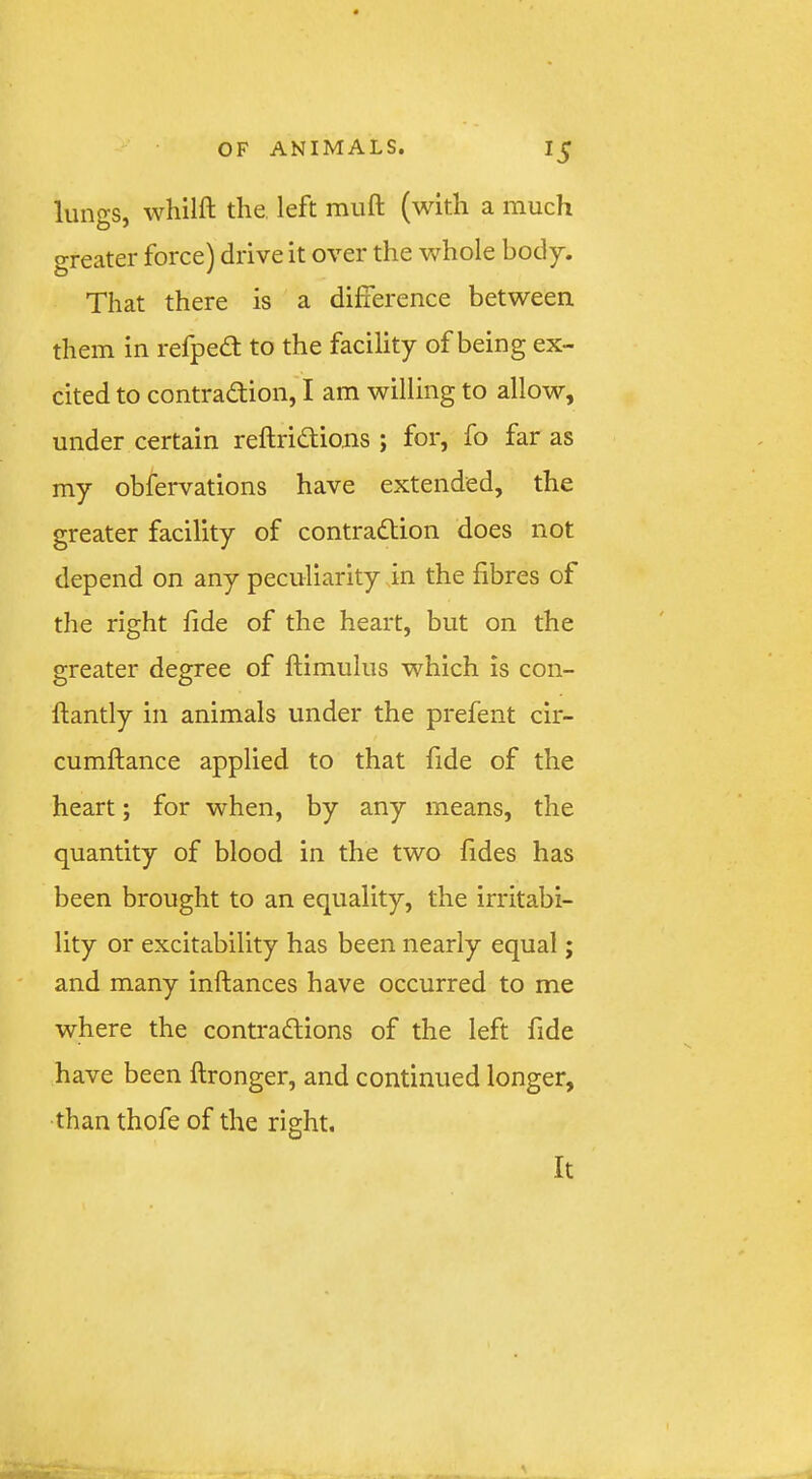 lungs, whilft the. left muft (with a much greater force) drive it over the whole body. That there is a difference between them in refped to the facility of being ex- cited to contradion, I am willing to allow, under certain reftridions ; for, fo far as my obfervations have extended, the greater facility of contradion does not depend on any peculiarity in the fibres of the right fide of the heart, but on the greater degree of ftimulus which is con- ftantly in animals under the prefent cir- cumftance applied to that fide of the heart; for when, by any means, the quantity of blood in the two fides has been brought to an equality, the irritabi- lity or excitability has been nearly equal; and many inftances have occurred to me where the contradions of the left fide have been ftronger, and continued longer, than thofe of the right. It