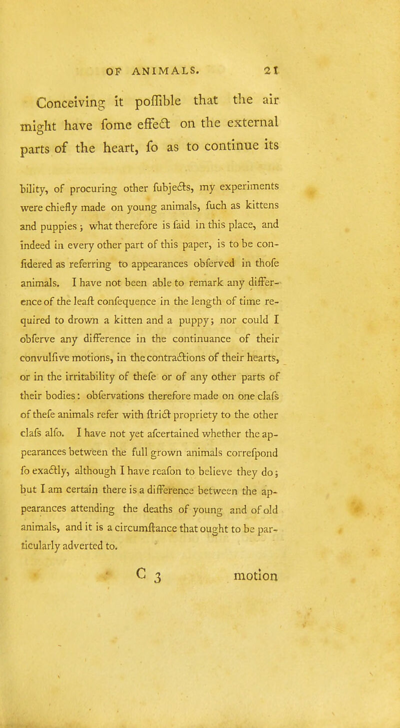Conceiving it poffible that the air mio-Iit have fome efFe£l on the external parts of the heart, fo as to continue its tility, of procuring other fubjeits, my experiments were chiefly made on young animals, fuch as kittens and puppies j what therefore is faid in this place, and indeed in every other part of this paper, is to be con- fidered as referring to appearances ohferved in thofe animals. I have not been able to remark any differ- ence of the leaft confequence in the length of time re- quired to drown a kitten and a puppy; nor could I obferve any difference in the continuance of their convulfive motions, in the contractions of their hearts, or in the irritability of thefe or of any other parts of their bodies; obfervations therefore made on one clafs of thefe animals refer with ftriCt propriety to the other clafs alfo. I have not yet afcertained whether the ap- pearances between the full grown animals correfpond fo exactly, although I have reafon to believe they do; but I am certain there is a difference between the ap- pearances attending the deaths of young and of old animals, and it is a circumftance that ought to be par- ticularly adverted to. c 3 motion