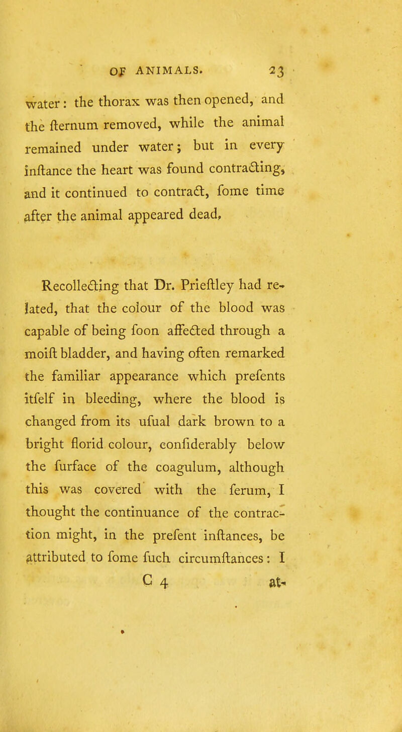 water: the thorax was then opened, and the fternum removed, while the animal remained under water; but in every inftance the heart was found contrading, and it continued to contradl, fome time after the animal appeared dead. Recolle£ling that Dr. Prieftley had re- lated, that the colour of the blood was capable of being foon alfedled through a moift bladder, and having often remarked the familiar appearance which prefents itfelf in bleeding, where the blood is changed from its ufual dark brown to a bright florid colour, eonfiderably below the furface of the coagulum, although this was covered with the ferum, I thought the continuance of the contract tion might, in the prefent inftances, be attributed to fome fuch circumftances: I C 4 at-