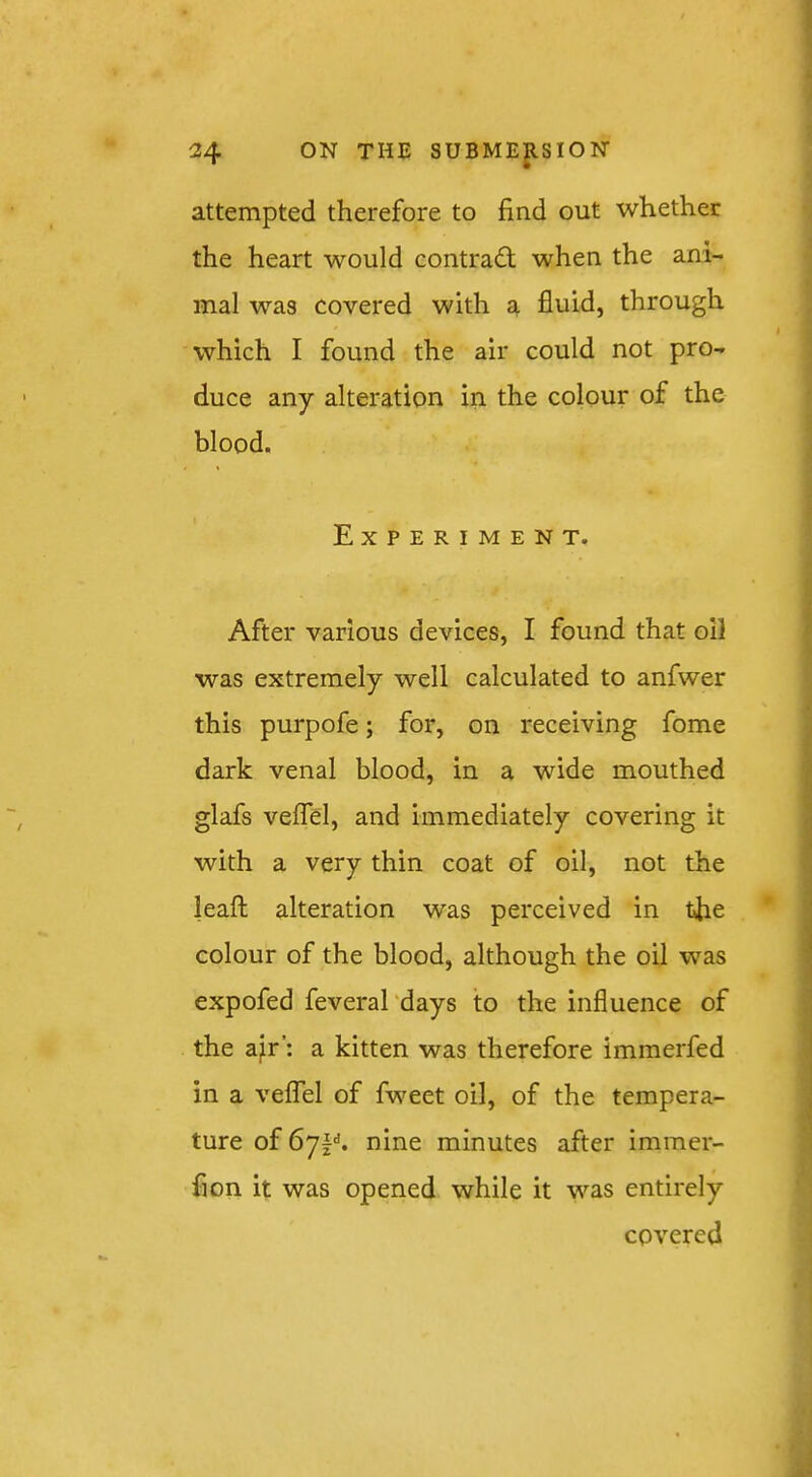 attempted therefore to find out whether the heart would contrad; when the ani- mal was covered with a fluid, through which I found the air could not pro- duce any alteration in the colour of the blood. Experiment. After various devices, I found that oil was extremely well calculated to anfwer this purpofe; for, on receiving fome dark venal blood, in a wide mouthed glafs veffel, and immediately covering it with a very thin coat of oil, not the leafl; alteration was perceived in the colour of the blood, although the oil was expofed feveral'days to the influence of the a^r’: a kitten was therefore immerfed in a veflTel of fweet oil, of the tempera- ture of 67!''. nine minutes after immer- fion it was opened while it was entirely covered