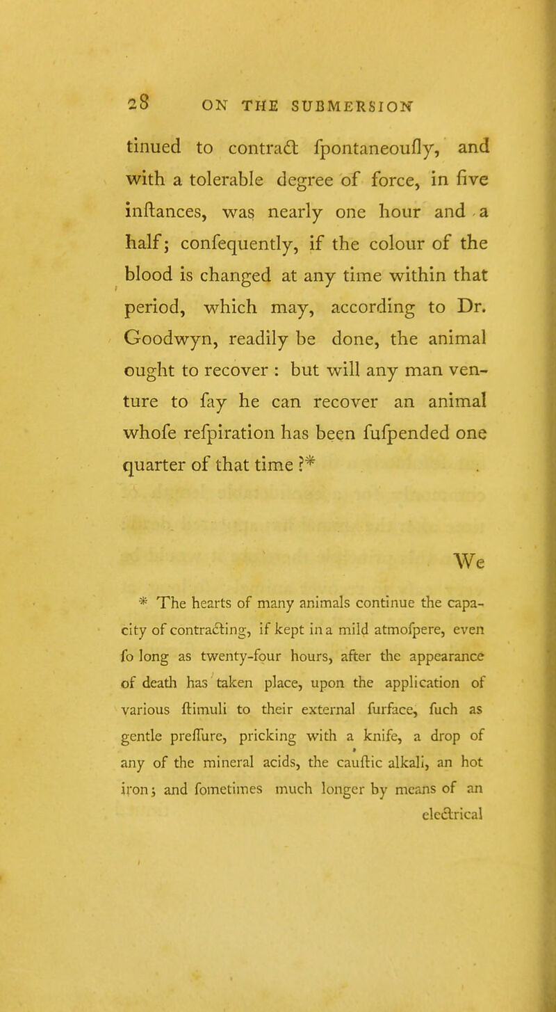 I tinued to contraft fpontaneoufly, and with a tolerable degree of force, in five inftances, was nearly one hour and a half; confequently, if the colour of the blood is changed at any time within that period, which may, according to Dr. Goodwyn, readily be done, the animal ought to recover : but will any man ven- ture to fay he can recover an animal whofe refpiration has been fufpended one quarter of that time We * The hearts of many animals continue the capa- city of contracting, if kept in a mild atmofpere, even fo long as twenty-four hours, after tlie appearance of deatli has ^ taken place, upon the application of various ftimuli to their external furface, fuch as gentle prelTure, pricking with a knife, a drop of * any of the mineral acids, the cauftic alkali, an hot iron i and fometimes much longer by means of an electrical