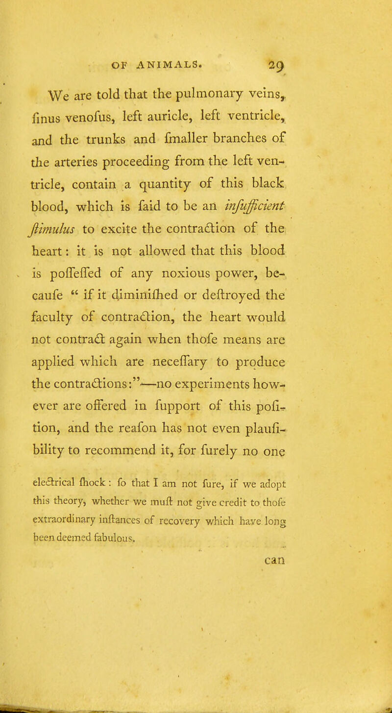 We are told that the pulmonary veins,, finus venofus, left auricle, left ventricle, and the trunks and foialler branches of the arteries proceeding from the left ven- tricle, contain a quantity of this black blood, which is faid to be an infiifficient Jiimulus to excite the contradlion of the heart: it is not allowed that this blood . is polfelfed of any noxious power, be- caufe “ if it diminifhed or deftroyed the faculty of contradtion, the heart would not contrad; again when thofe means are applied which are necelTary to produce the contradions:”—no experiments how- ever are offered in fupport of this pofi-r tion, and the reafon has not even plaufi- bility to recommend it, for furely no one eleitrical fhock; fo that I am not fure, if we adopt this theory, whether we muft not give credit to thofe extraordinary inftances of recovery which have long been deemed fabulous.