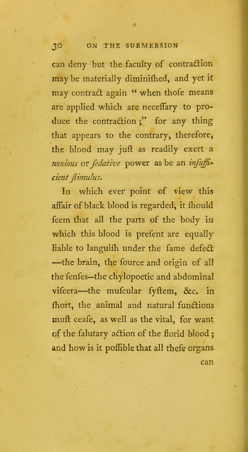 can deny but the faculty of contradUon may be materially diminifhed, and yet it may contract again “ when thofe means are applied which are neceflary to pro- duce the contradionfor any thing that appears to the contrary, therefore,- t the blood may juft as readily exert a noxious or fedative power as be an infuffi'^ dent JtimuluSi In which ever point of view this affair of black blood is regarded, it ftiould feem that all the parts of the body in which this blood is prefent are equally liable to languifti under the fame defecft —^the brain, tfte fource and origin of all the fenfes—the chylopoetic and abdominal vifeera—^the mufcular fyftem, &c. in fhort, the animal and natural functions muft ceafe, as well as the vital, for want of the falutary adtion of the florid blood ; and how is it poffible that all thefe organs