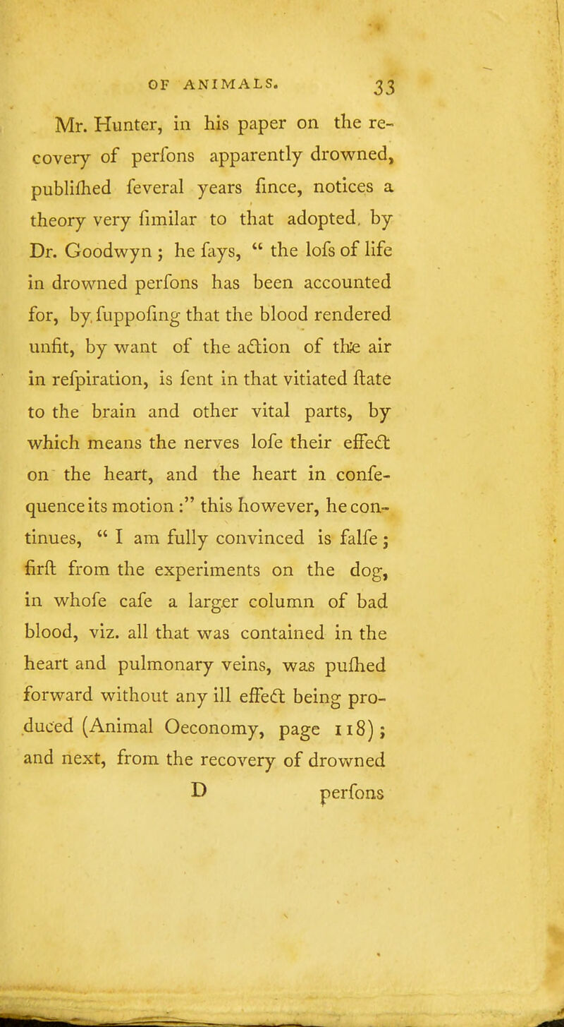 Mr. Hunter, in his paper on the re- covery of perfons apparently drowned, publiihed feveral years fince, notices a theory very fimilar to that adopted, by Dr. Goodwyn ; he fays, “ the lofs of life in drowned perfons has been accounted for, by fuppofmg that the blood rendered unfit, by want of the adlion of tlite air in refpiration, is fent in that vitiated ftate to the brain and other vital parts, by which means the nerves lofe their effect on the heart, and the heart in confe- quenceits motion this however, he con- tinues, “ I am fully convinced is falfe ; firft from the experiments on the dog, in whofe cafe a larger column of bad blood, viz. all that was contained in the heart and pulmonary veins, was pulhed forward without any ill effeifl being pro- duced (Animal Oeconomy, page ii8)j and next, from the recovery of drowned D