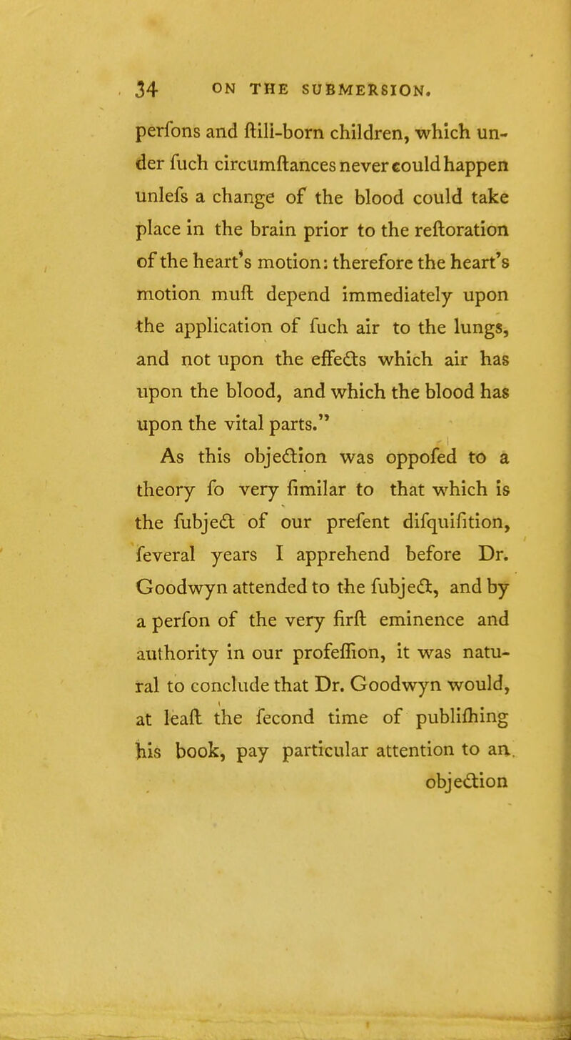 perfons and ftili-born children, which un- der fuch circumftances never could happen unlefs a change of the blood could take place in the brain prior to the reftoration of the heart* s motion; therefore the heart’s motion mull depend immediately upon the application of fuch air to the lungs, and not upon the effe^fs which air has upon the blood, and which the blood has upon the vital parts.” I As this objection was oppofed to a theory fo very fimilar to that which is the fubjedt of our prefent difquifition, feveral years I apprehend before Dr. Goodwyn attended to the fubjefl, and by a perfon of the very firft eminence and authority in our profeffion, it was natu- ral to conclude that Dr. Goodwyn would, { at lead the fecond time of publilhing his book, pay particular attention to an. objection