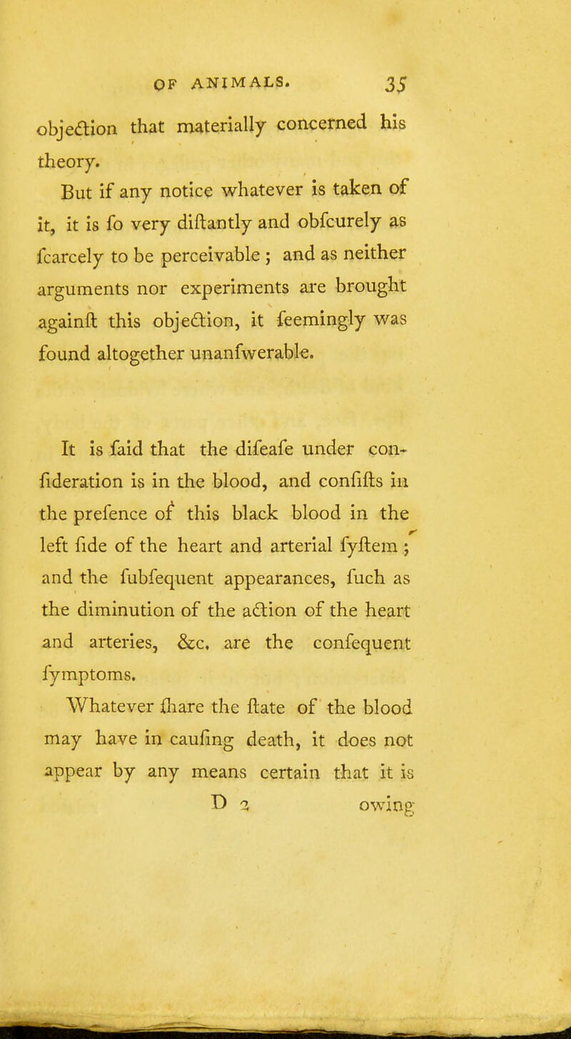 obje(5tion. tliut m3.tcri3.lly’ concerned his theory. But if any notice whatever is taken of it, it is fo very diftantly and obfeurely as fcarcely to be perceivable ; and as neither arguments nor experiments are brought againft this objection, it feemingly was found altogether unanfwerable. It is faid that the difeafe under con- fideration is in the blood, and coniifts in the prefence oi^ this black blood in the left fide of the heart and arterial fyftem j and the fubfequent appearances, fuch as the diminution of the adtion of the heart and arteries, &c, are the confequent fymptoms. Whatever {hare the Hate of the blood may have in caufing death, it does not appear by any means certain that it is 'X owing