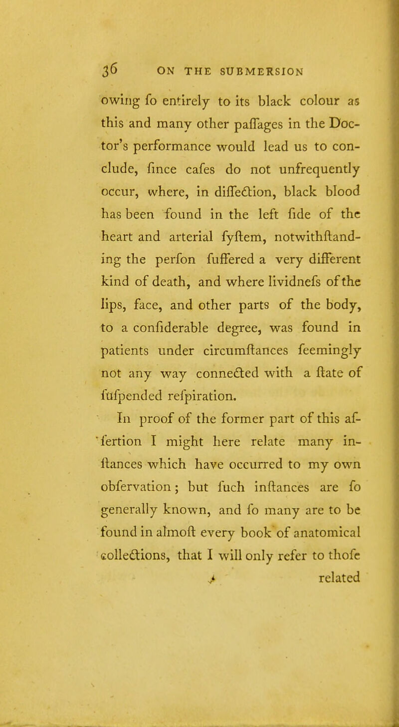 owing fo entirely to its black colour as this and many other paflages in the Doc- tor’s performance would lead us to con- clude, fmce cafes do not unfrequently occur, where, in dilTedtion, black blood has been found in the left fide of the heart and arterial fyftem, notwithftand- ing the perfon fuffered a very diflerent kind of death, and where lividnefs of the lips, face, and other parts of the body, to a confiderable degree, was found in patients under circumftances feemingly not any way connected with a ftate of fufpended refpiration. In proof of the former part of this af- fertion I might here relate many in- llances which have occurred to my own obfervation; but fuch inftances are fo generally known, and fo many are to be found in almoft every book of anatomical colledions, that I will only refer to thofc > related