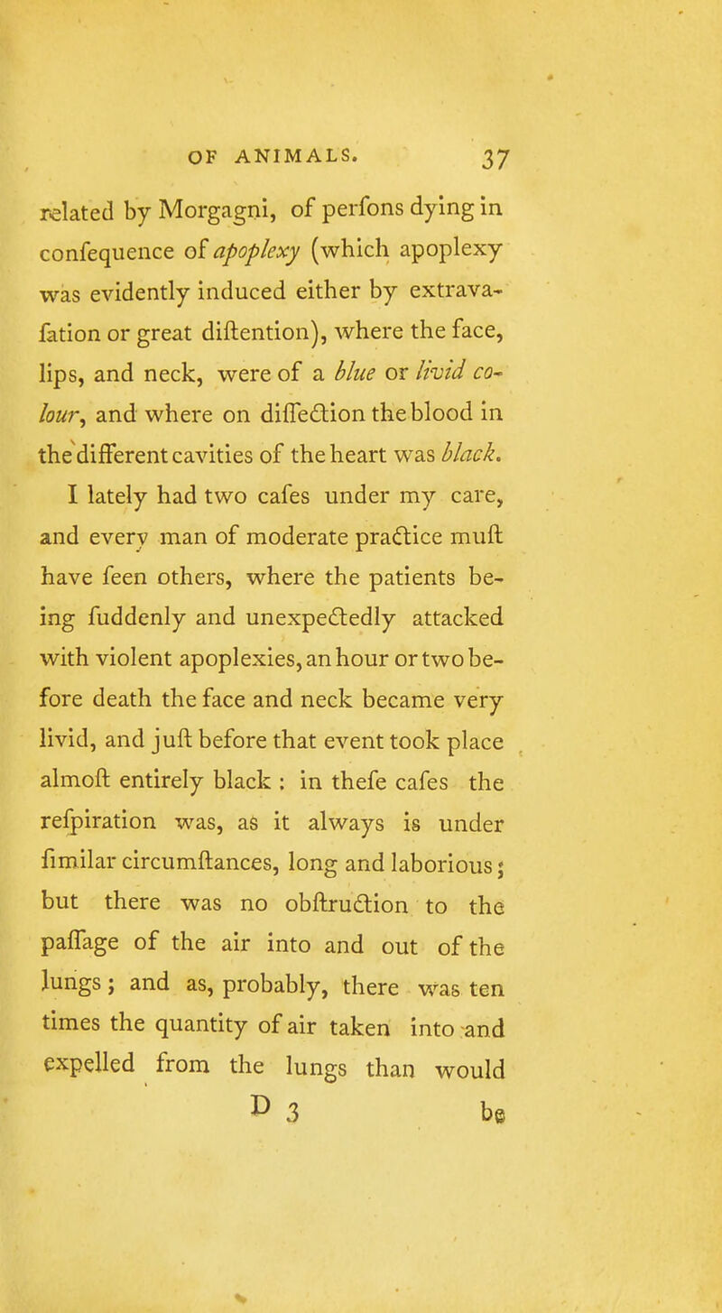 related by Morgagni, of perfons dying in confequence oi apoplexy (which apoplexy was evidently induced either by extrava- fation or great diftention), where the face, lips, and neck, were of a blue or hvid co~ lou?‘, and where on diffeftion the blood in the'different cavities of the heart was black. I lately had two cafes under my care, and every man of moderate praftice muft have feen others, where the patients be- ing fuddenly and unexpedledly attacked with violent apoplexies, an hour or two be- fore death the face and neck became very livid, and juft before that event took place almoft entirely black ; in thefe cafes the refpiration was, as it always is under fimilar circumftances, long and laborious; but there was no obftrudlion to the paflage of the air into and out of the lungs; and as, probably, there was ten times the quantity of air taken into and expelled from the lungs than would ^3 be