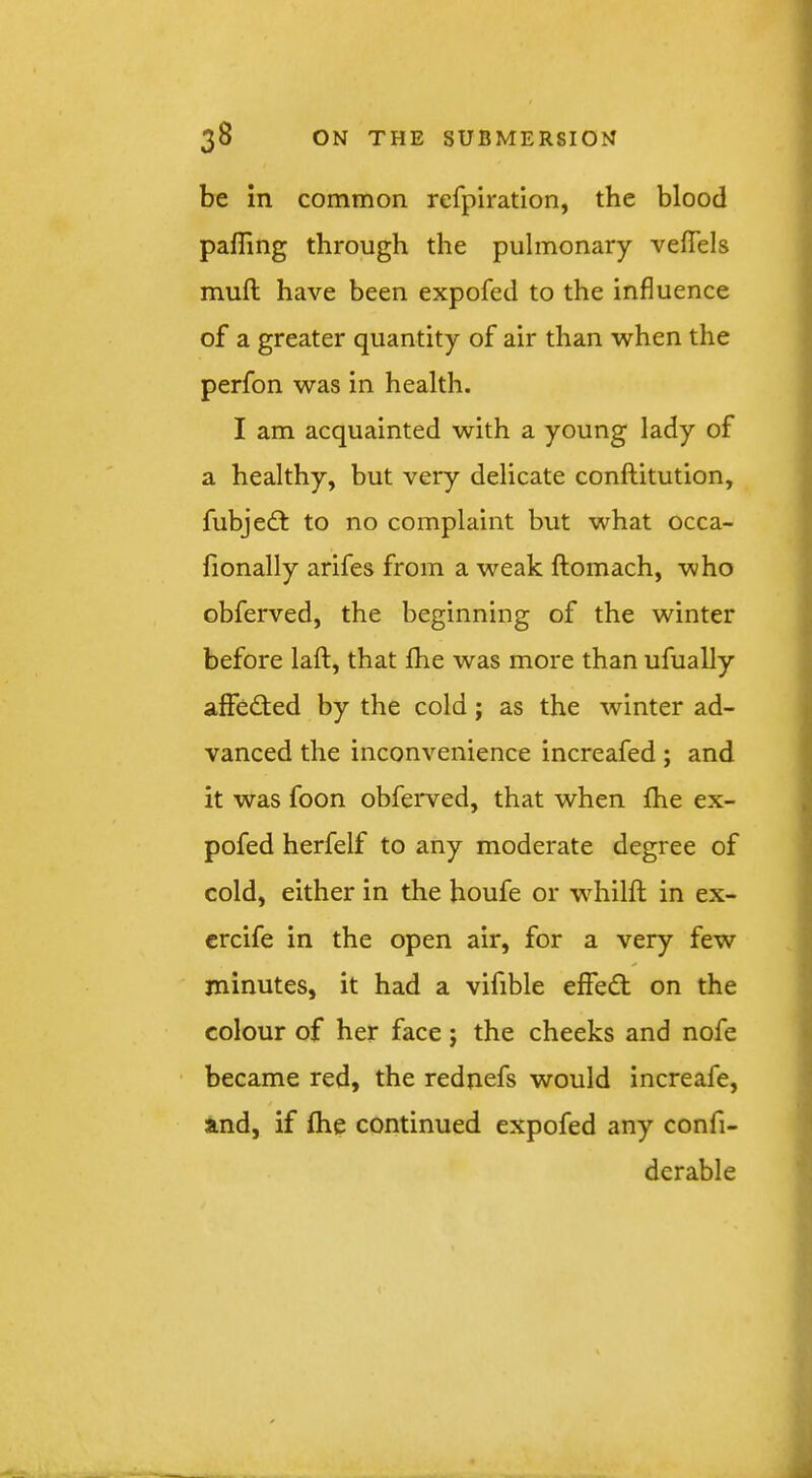 be in common refpiration, the blood palling through the pulmonary velTels mull have been expofed to the influence of a greater quantity of air than when the perfon was in health. I am acquainted with a young lady of a healthy, but very delicate conftitution, fubjedt to no complaint but what occa- fionally arifes from a weak ftomach, who obferved, the beginning of the winter before laft, that Ihe was more than ufually affedted by the cold; as the winter ad- vanced the inconvenience increafed ; and it was foon obferved, that when fhe ex- pofed herfelf to any moderate degree of cold, either in the houfe or whilfl; in ex- ercife in the open air, for a very few minutes, it had a vifible effedl on the colour of her face ; the cheeks and nofe became red, the rednefs would increafe, and, if fhe continued expofed any confi- derable