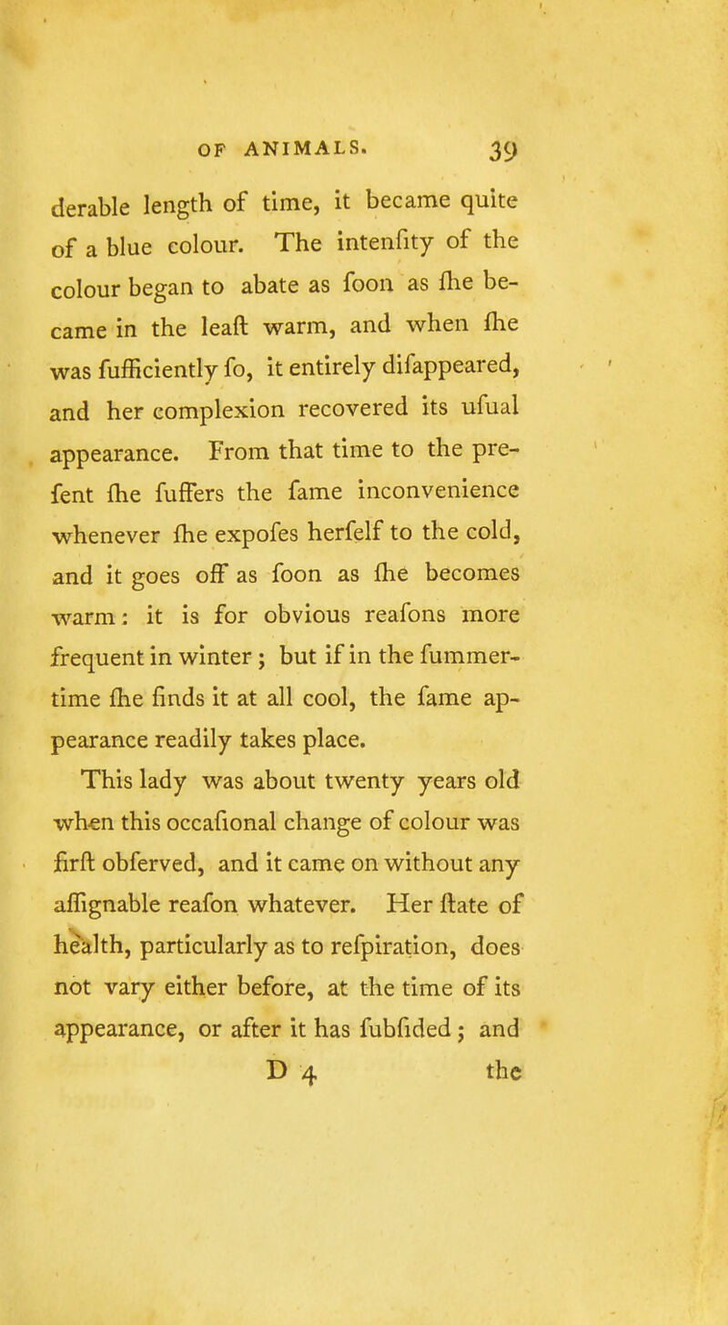 derable length of time, it became quite of a blue colour. The intenfity of the colour began to abate as foon as flie be- came in the leaft warm, and when flie was fufficiently fo, it entirely difappeared, and her complexion recovered its ufual appearance. From that time to the pre- fent flie fuffers the fame inconvenience whenever Ihe expofes herfelf to the cold, and it goes off as foon as fhe becomes warm: it is for obvious reafons more frequent in winter; but if in the fummer- time flie finds it at all cool, the fame ap- pearance readily takes place. This lady was about twenty years old wh-en this occaflonal change of colour was • firft obferved, and it came on without any aflignable reafon whatever. Her ftate of health, particularly as to refpiration, does not vary either before, at the time of its appearance, or after it has fubfided; and D 4 the