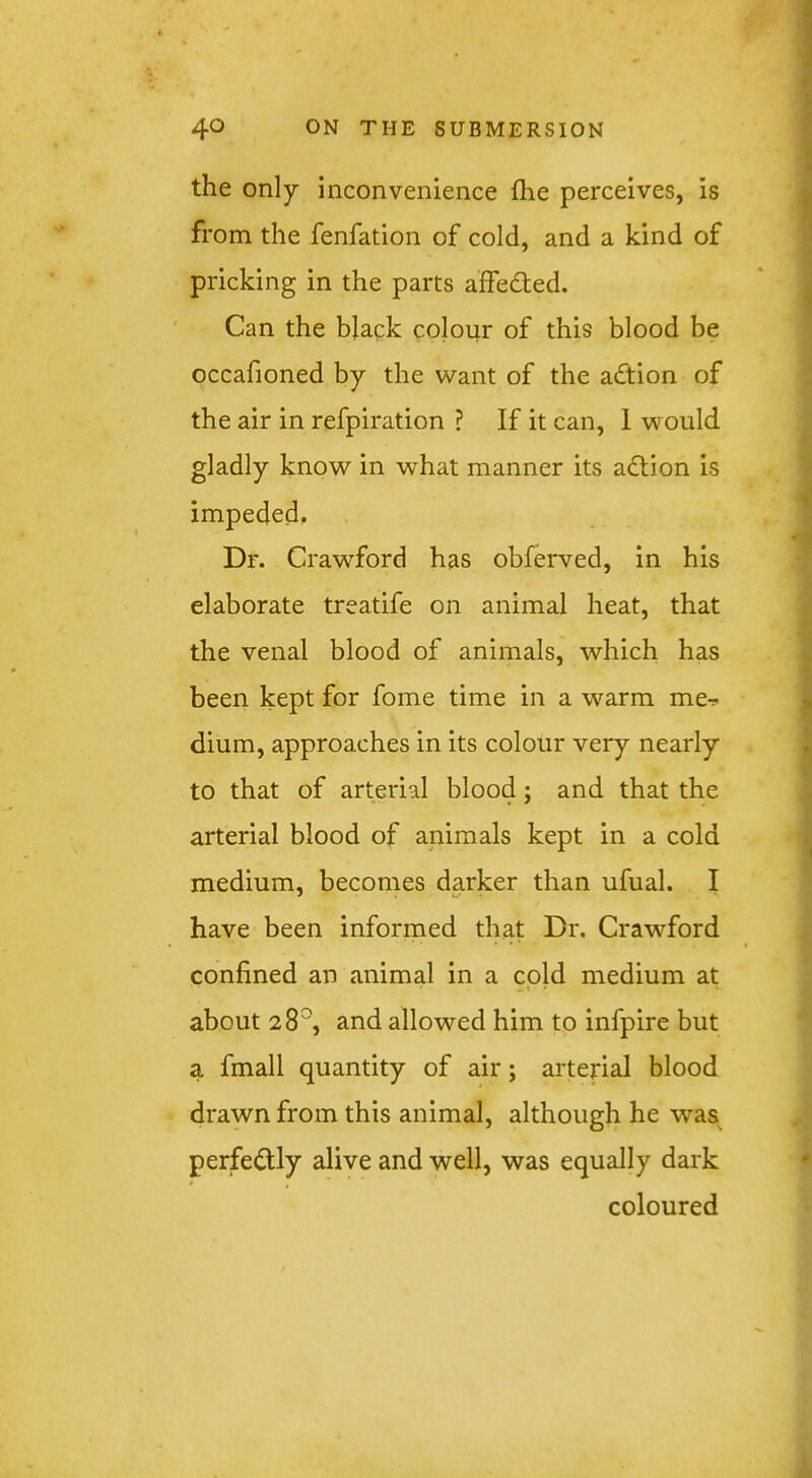 the only inconvenience fhe perceives, is from the fenfation of cold, and a kind of pricking in the parts affeded. Can the black colour of this blood be occafioned by the want of the adtion of the air in refpiration ? If it can, 1 would gladly know in what manner its adlion is impeded. Dr. Crawford has obferved, in his elaborate treatife on animal heat, that the venal blood of animals, which has been kept for fome time in a w’^arm me-? dium, approaches in its colour very nearly to that of arterial blood; and that the arterial blood of animals kept in a cold medium, becomes darker than ufual. I have been informed that Dr. Craw’^ford confined an animal in a cold medium at about 28^^, and allowed him to infpire but a fmall quantity of air; arterial blood drawn from this animal, although he was^ perfedly alive and well, was equally dark coloured