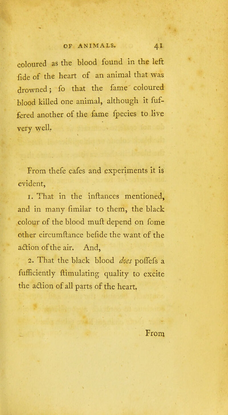 coloured as the blood found In the left fide of the heart of an animal that was drowned j fo that the fame coloured blood killed one animal, although it fuf- fcred another of the fame fpecies to live very well. From thefe cafes and experiments It Is evident, 1. That in the inftances mentioned, and in many fimilar to them, the black colour of the blood muft depend on fome other circumftance befide the want of the adtion of the air. And, 2. That the black blood does poflefs a fufficiently ftimulating quality to excite the adion of all parts of the heart. From