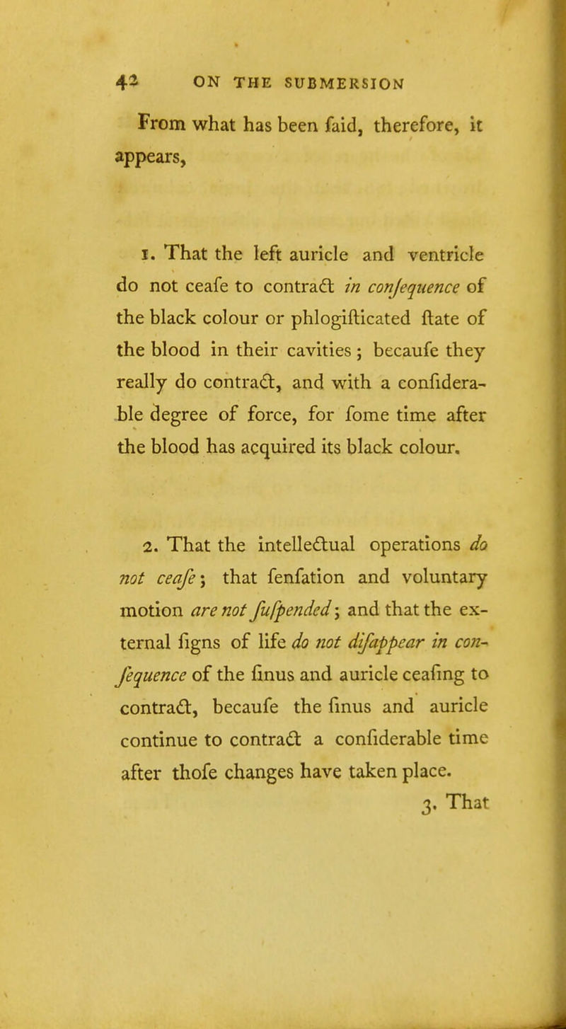 From what has been faid, therefore, it / appears, I. That the left auricle and ventricle do not ceafe to contraft in conjeqnence of the black colour or phlogifticated flate of the blood in their cavities ; becaufe they really do contrail:, and with a confidera- ble degree of force, for fome time after the blood has acquired its black colour. 2. That the intelledlual operations do not ceafe \ that fenfation and voluntary motion are not fufpended; and that the ex- ternal figns of life do not difappear in con- fequence of the finus and auricle cealing to contradt, becaufe the fmus and auricle continue to contract a confiderable time after thofe changes have taken place. 3. That