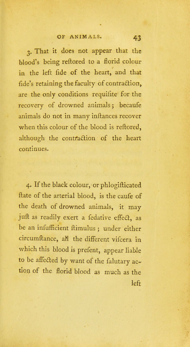 3. That it does not appear that the blood’s being reftored to a florid colour in the left fide of the heart, and that Tide’s retaining the faculty of contradtion, are the only conditions requifite for the recovery of drowned animals; becaufe animals do not in many inftances recover when this colour of the blood is reftored, although the contradion of the heart continues. 4. If the black colour,'or phlogifticated ftate of the arterial blood, is the caufe of the death of drowned animals, it may juft as readily exert a fedative effed, as be an infufflcient ftimulus ; under either circumftance, ah the different vifcera in which this blood is prefent, appear liable to be affeded by want of the falutary ac- tioii of the florid blood as much as the left