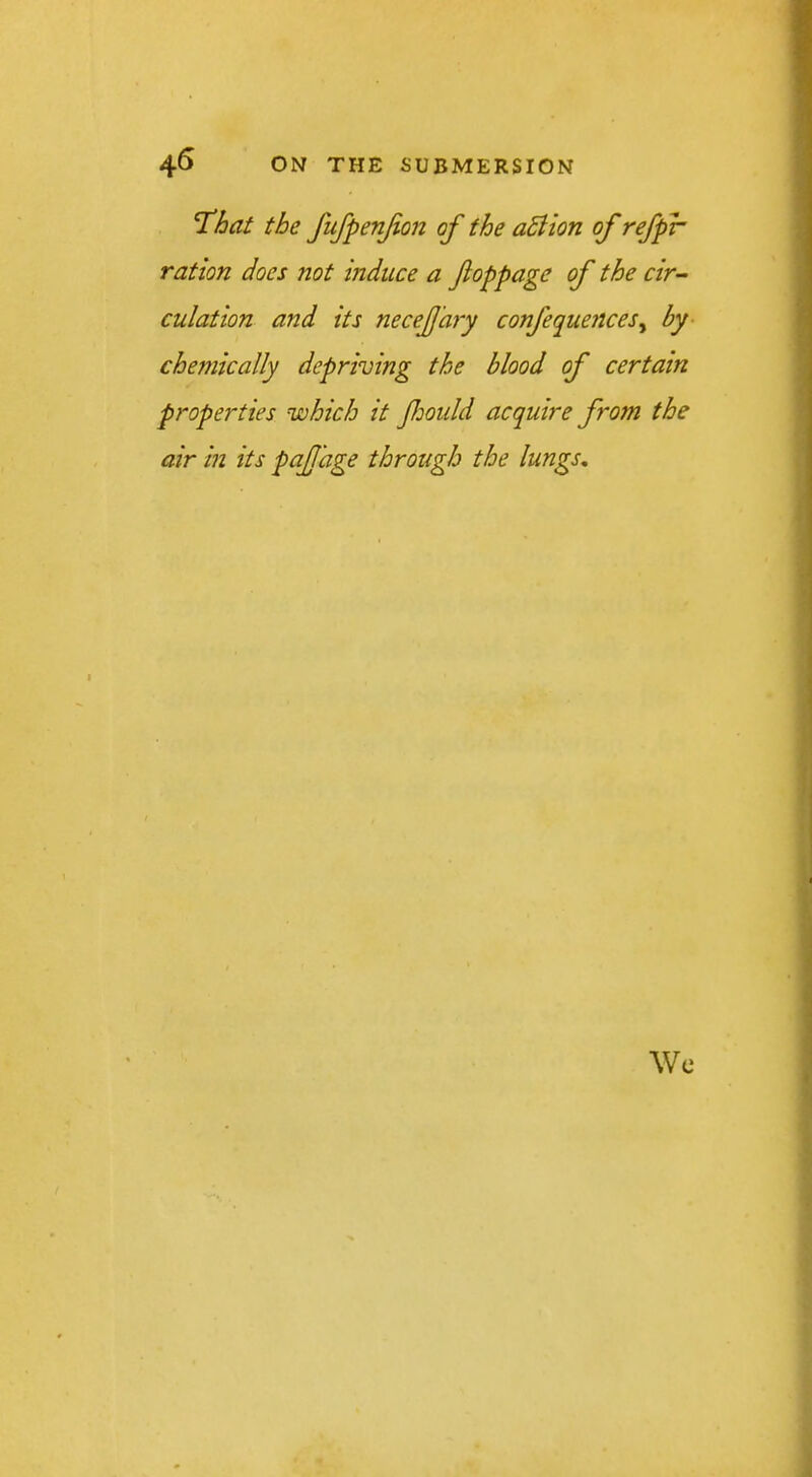 That the fufpenjion of the aSiion of refpr ration does not mduce a Jloppage of the cir- culation and its neceJJ'ary confequences^ by- chejnically depriving the blood of certain properties which it foidd acquire from the air in its paJJ'age through the lungs. Wc
