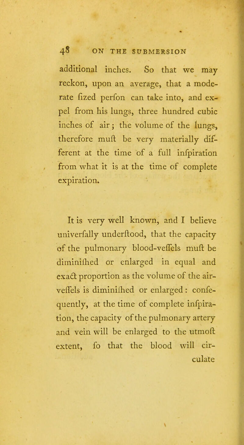 additional inches. So that we may reckon, upon an average, that a mode- rate fized perfon can take into, and ex- pel from his lungs, three hundred cubic inches of air; the volume of the lungs, therefore muft be very materially dif- ferent at the time of a full infpiration , from what it is at the time of complete expiration. It is very well known, and I believe univerfally underftood, that the capacity of the pulmonary blood-velTels muft be diminiftied or enlarged in equal and exadl proportion as the volume of the air- veflels is diminiftied or enlarged : confe- quently, at the time of complete infpira- tion, the capacity of the pulmonary artery and vein will be enlarged to the utmoft extent, fo that the blood will cir- culate V