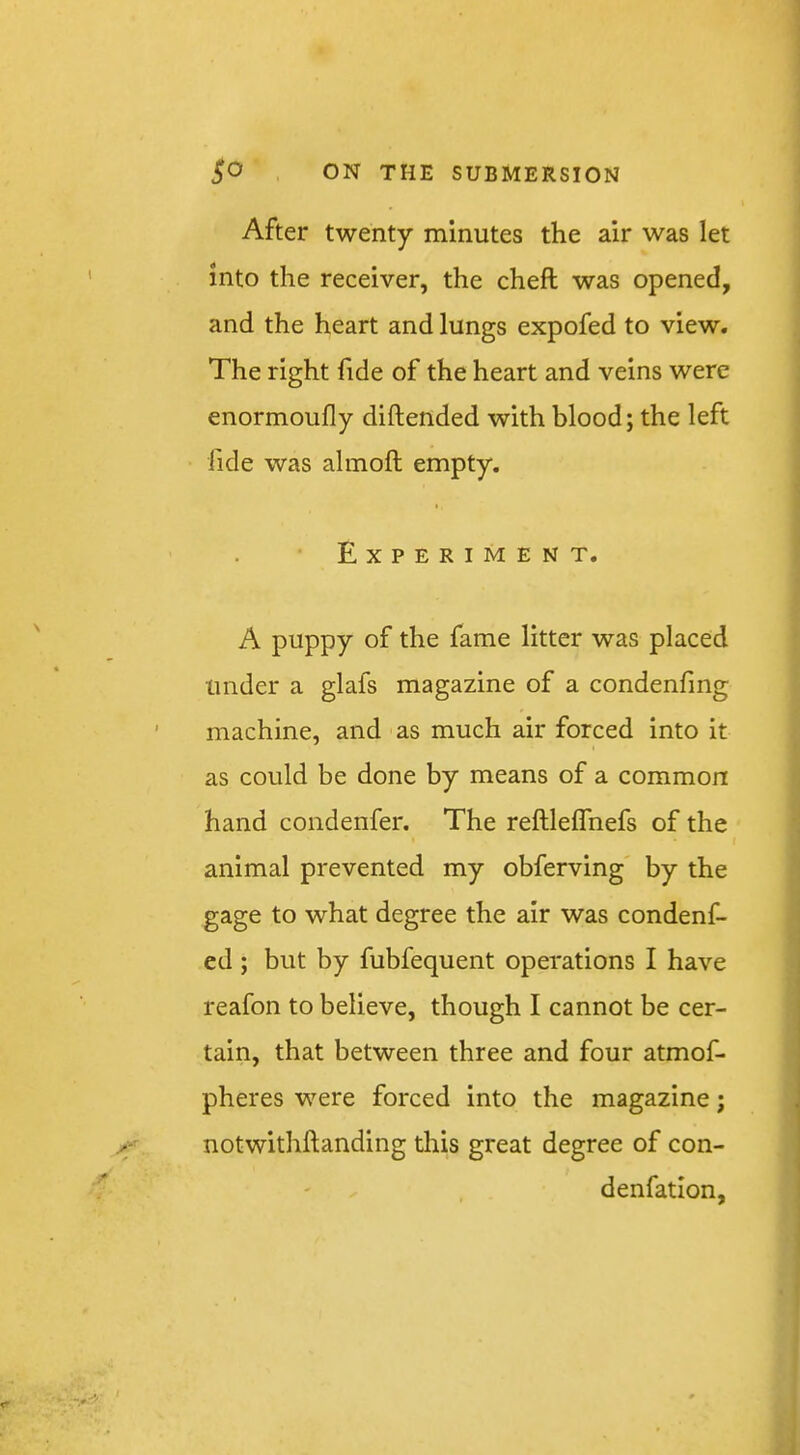 After twenty minutes the air was let into the receiver, the cheft was opened, and the heart and lungs expofed to view. The right fide of the heart and veins were enormoufly diftended with blood; the left fide was almoft empty. Experiment. A puppy of the fame litter was placed under a glafs magazine of a condenfing machine, and as much air forced into it I as could be done by means of a common hand condenfer. The reftlelTnefs of the animal prevented my obferving by the gage to what degree the air was condenf- ed ; but by fubfequent operations I have reafon to believe, though I cannot be cer- tain, that between three and four atmof- pheres were forced into the magazine; notwithftanding this great degree of con- denfatlon,