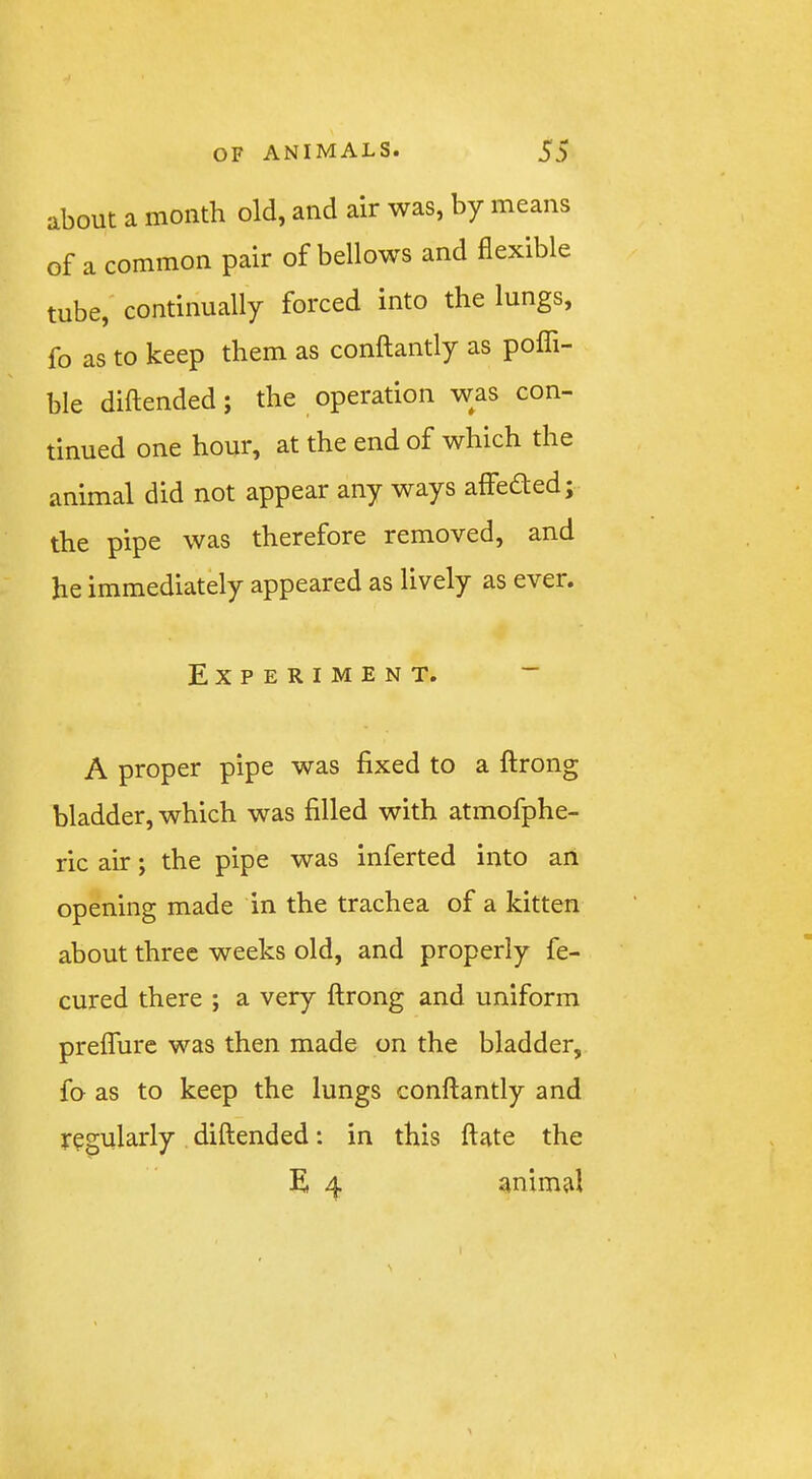 about a month old, and air was, by means of a common pair of bellows and flexible tube, continually forced into the lungs, fo as to keep them as conftantly as poflTi- ble diftended; the operation was con- tinued one hour, at the end of which the animal did not appear any ways affeaed; the pipe was therefore removed, and he immediately appeared as lively as ever. Experiment. ~ A proper pipe was fixed to a ftrong bladder, which was filled with atmofphe- ric air; the pipe was inferted into an opening made in the trachea of a kitten about three weeks old, and properly fe- cured there ; a very ftrong and uniform preffurc was then made on the bladder, fo as to keep the lungs conftantly and regularly diftended; in this ftate the E 4 animal