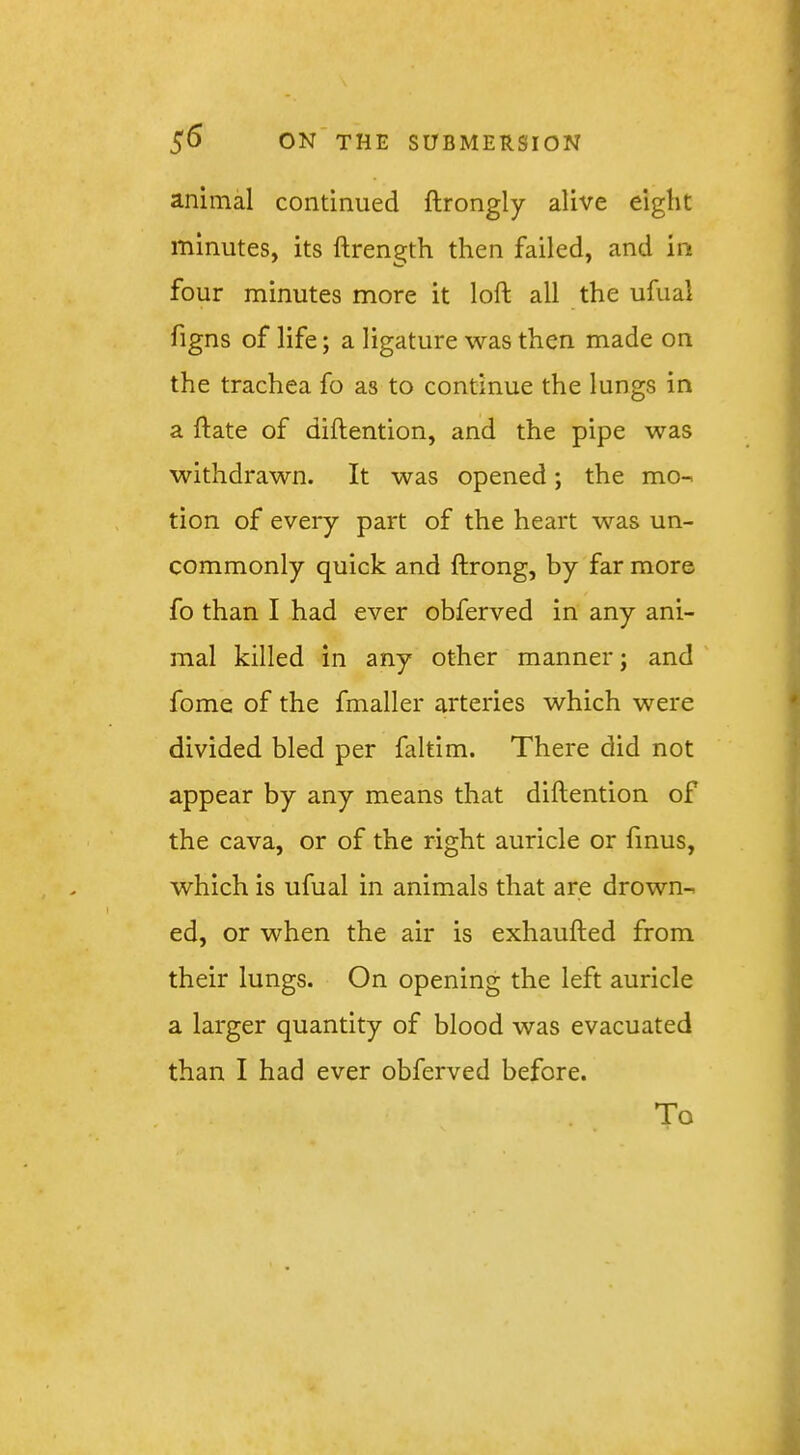 animal continued ftrongly alive eight minutes, its ftrength then failed, and in four minutes more it loft all the ufual figns of life; a ligature was then made on the trachea fo as to continue the lungs in a ftate of diftention, and the pipe was withdrawn. It was opened; the mo- tion of every part of the heart was un- commonly quick and ftrong, by far more fo than I had ever obferved in any ani- mal killed in any other manner; and fome of the fmaller arteries which were divided bled per faltim. There did not appear by any means that diftention of the cava, or of the right auricle or finus, which is ufual in animals that are drown- ed, or when the air is exhaufted from their lungs. On opening the left auricle a larger quantity of blood was evacuated than I had ever obferved before. To
