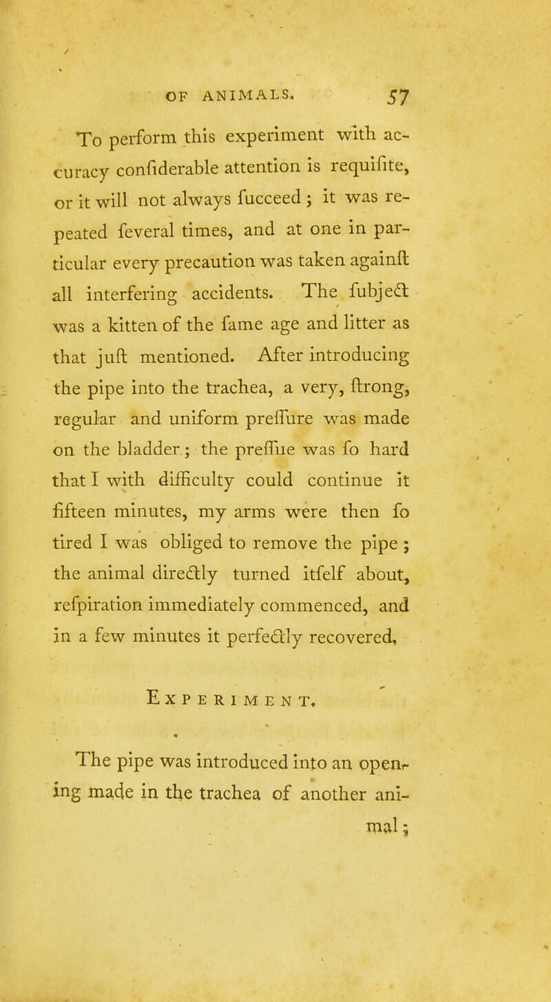 / OF ANIMALS. 57 To perform this experiment with ac- curacy confiderable attention is recjuifitCj or it will not always fucceed ; it was re- peated feveral times, and at one in par- ticular every precaution was taken againft all interfering accidents. The fubjedt was a kitten of the fame age and litter as that juft mentioned. After introducing the pipe into the trachea, a very, ftrong, regular and uniform prefflire was made on the bladder; the preftue was fo hard that I with difficulty could continue it fifteen minutes, my arms were then fo tired I was obliged to remove the pipe ; the animal direcftly turned itfelf about, refpiration immediately commenced, and in a few minutes it perfedly recovered. Experiment. The pipe was introduced into an openr- ing made in the trachea of another ani- mal ;