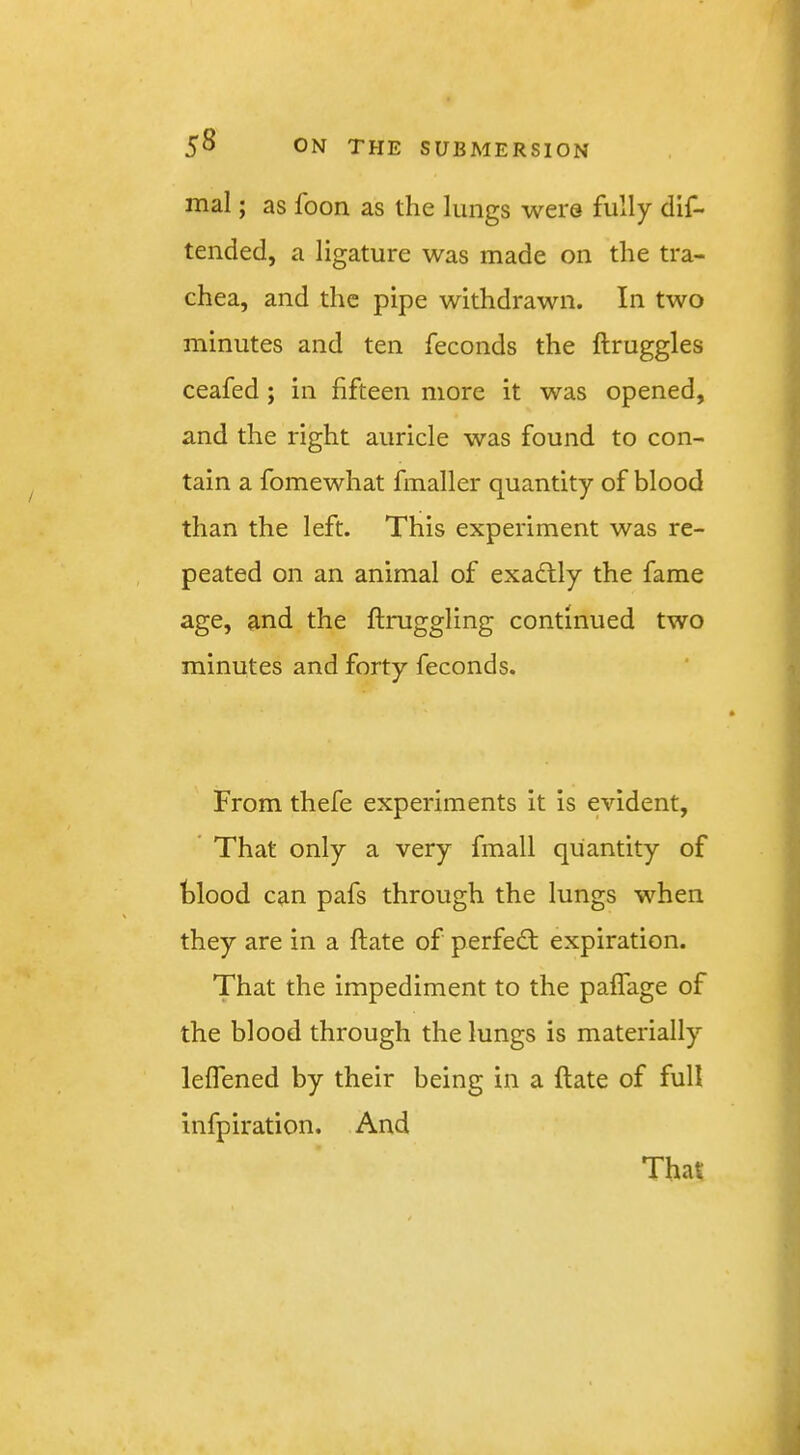 mal; as foon as the lungs were fully dlf- tended, a ligature was made on the tra- chea, and the pipe withdrawn. In two minutes and ten feconds the ftruggles ceafed ; in fifteen more it was opened, and the right auricle was found to con- tain a fomewhat fmaller quantity of blood than the left. This experiment was re- peated on an animal of exactly the fame age, and the ftruggling continued two minutes and forty feconds. From thefe experiments it is evident, ’ That only a very fmall quantity of blood can pafs through the lungs when they are in a Hate of perfect expiration. That the impediment to the palfage of the blood through the lungs is materially lelfened by their being in a ftate of full Infpiration. And That