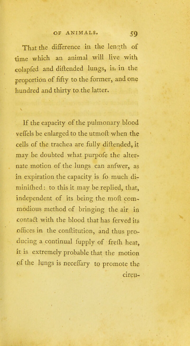 OF ANIMALS. 59 That the difference in the len'^th of time which an animal will live with eolapfed and diftended lungs, is, in the proportion of fifty to the former, and one hundred and thirty to. the latter. \ If the capacity of the pulmonary blood veffels be enlarged to the utmoft when the cells of the trachea are fully diftended, it may be doubted what purpofe the alter- nate motion of the lungs can anfwer, as in expiration the capacity is fo much di- minifhed: to this it may be replied, that, independent of its being the moft com- modious method of bringing the air in contad: with the blood that has ferved its offices in the conftitution, and thus pro- ducing a continual fupply of frefh heat, it is extremely probable that the motion of the lungs is neceffary to promote the circu-