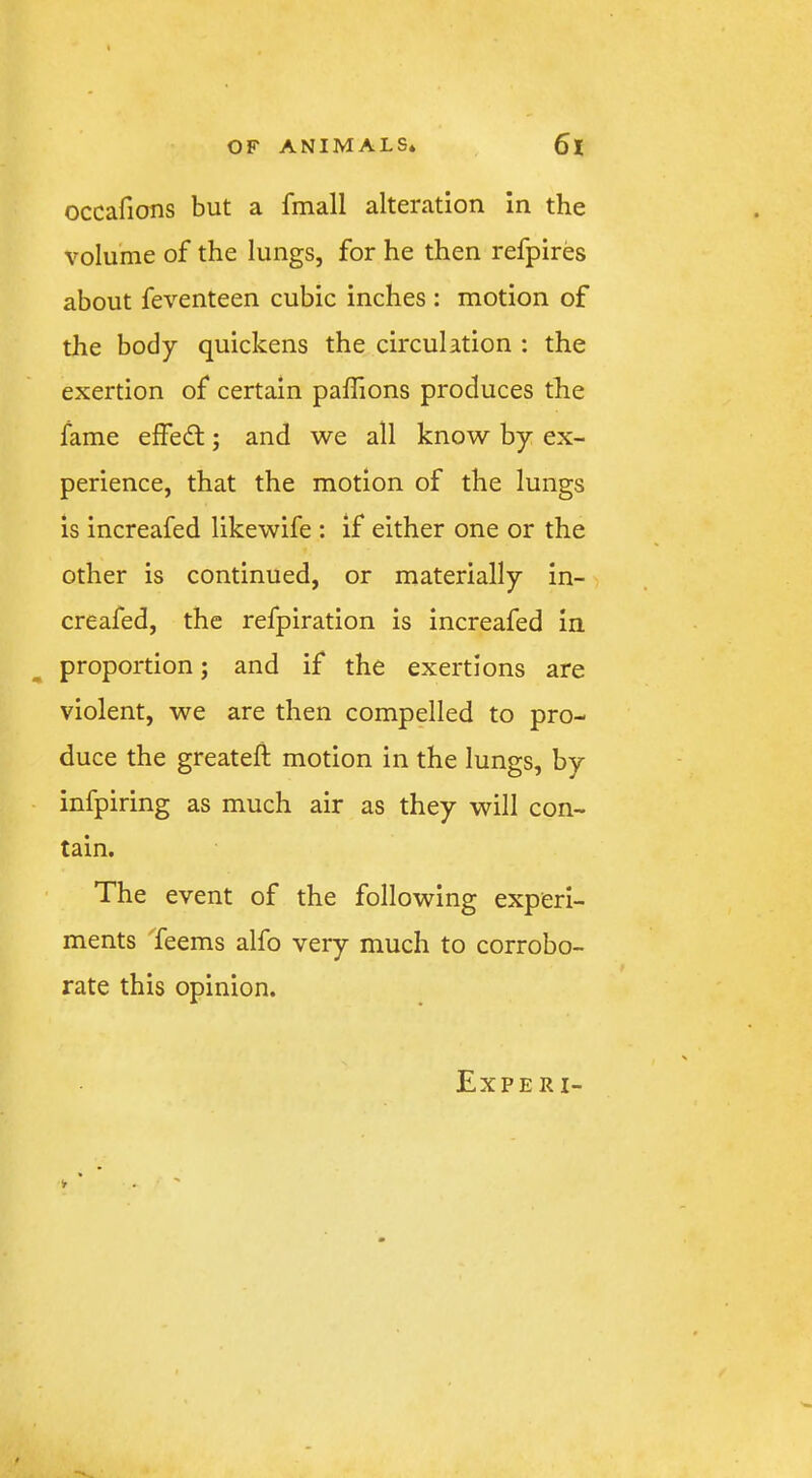 occafions but a fmall alteration in the volume of the lungs, for he then refpires about feventeen cubic inches : motion of the body quickens the circulation : the exertion of certain paflions produces the fame elfed;; and we all know by ex- perience, that the motion of the lungs is increafed likewife : if either one or the other is continued, or materially in- creafed, the refpiration is increafed in proportion; and if the exertions are violent, we are then compelled to pro- duce the greateft motion in the lungs, by infpiring as much air as they will con- tain. The event of the following experi- ments Teems alfo very much to corrobo- rate this opinion. Experi- V