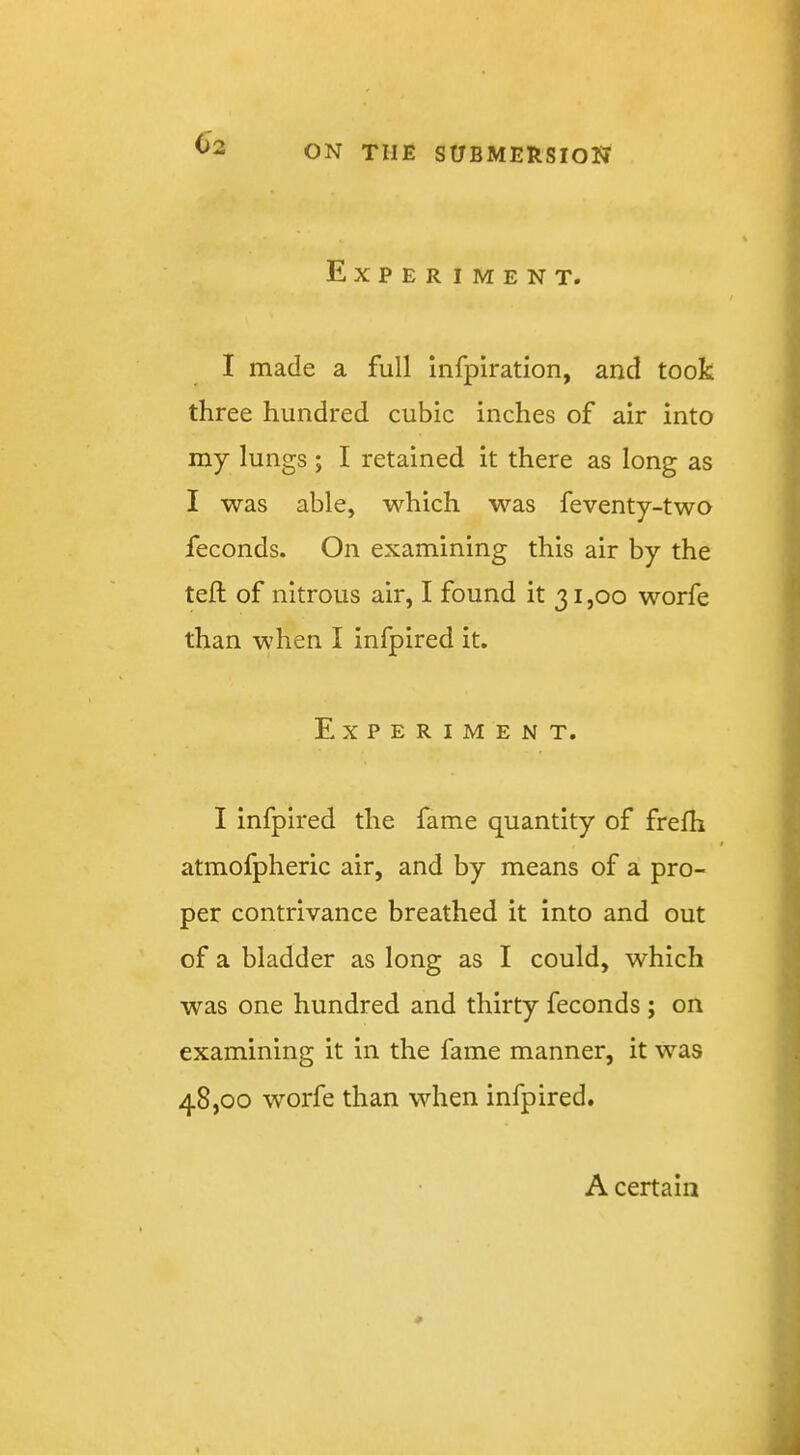 02 Experiment, I made a full infpiration, and took three hundred cubic inches of air into my lungs; I retained it there as long as I was able, which was feventy-two feconds. On examining this air by the tell of nitrous air, I found it 31,00 worfe than when I infpired it. Experiment. I infpired the fame quantity of frefh atmofpheric air, and by means of a pro- per contrivance breathed it into and out of a bladder as long as I could, which was one hundred and thirty feconds ; on examining it in the fame manner, it was 48,00 worfe than when infpired. A certain