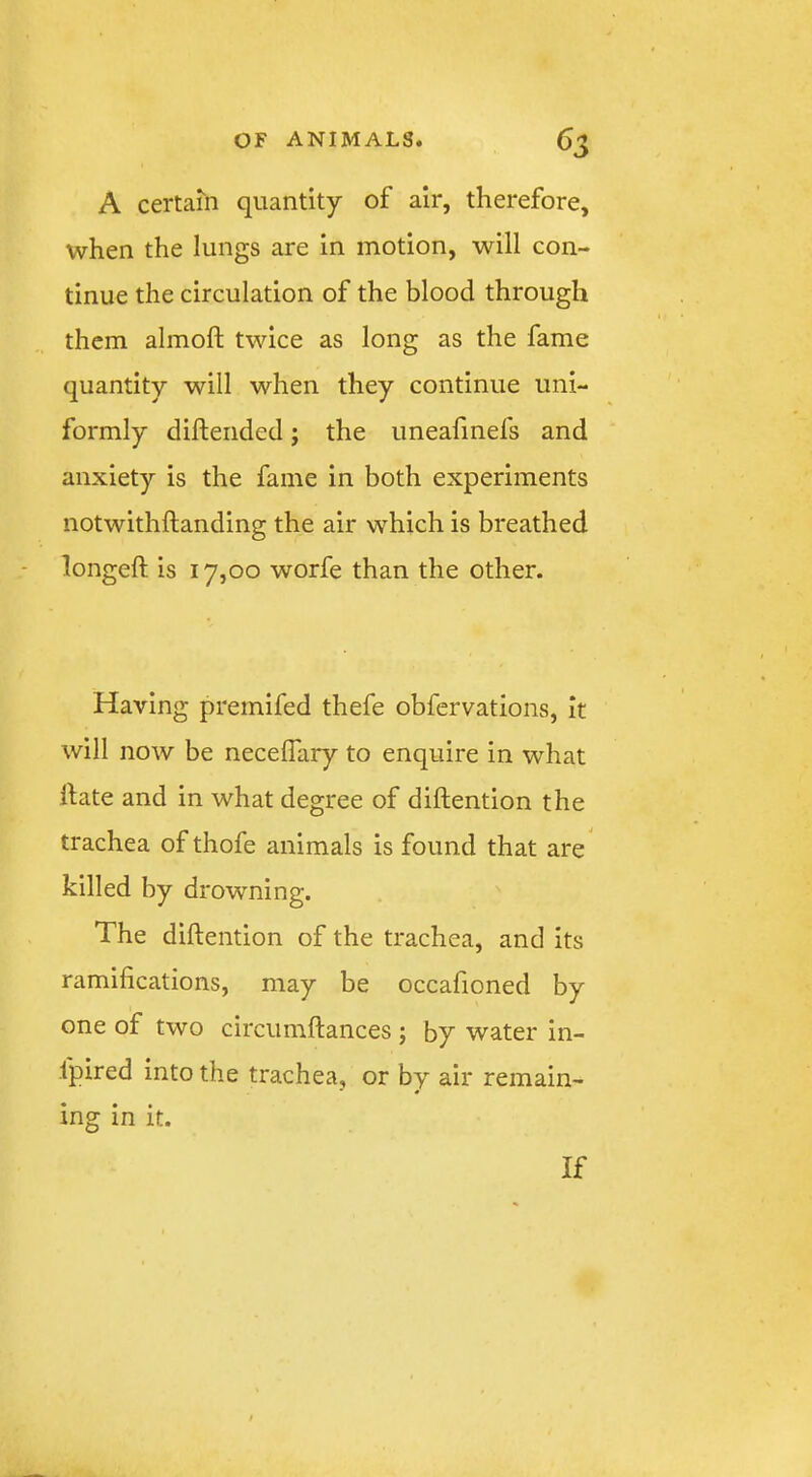 A certain quantity of air, therefore, when the lungs are in motion, will con- tinue the circulation of the blood through them almoft twice as long as the fame quantity will when they continue uni- formly diftended; the uneafmefs and anxiety is the fame in both experiments notwithftanding the air which is breathed longeft is 17,00 worfe than the other. Having premifed thefe obfervations, it will now be necelTary to enquire in what hate and in what degree of diftention the trachea of thofe animals is found that are killed by drowning. The diftention of the trachea, and its ramifications, may be occafioned by one of two circumftances ; by water in- fpired into the trachea, or by air remain- ing in it. If