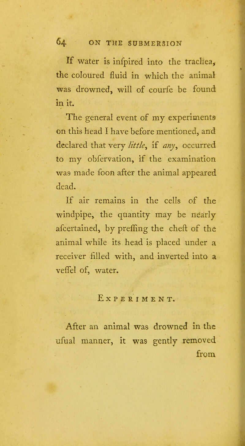 If water is infpired into the trachea, the coloured fluid in which the animal was drowned, will of courfe be found in it. The general event of my experiments on this head I have before mentioned, and declared that very little^ if any^ occurred to my obfervation, if the examination was made foon after the animal appeared dead. If air remains in the cells of the windpipe, the quantity may be nearly afcertained, by prefflng the chefl; of the animal while its head is placed under a receiver filled with, and inverted into a veflTel of, water. Experiment. After an animal was drowned in the ufual manner, it was gently removed from