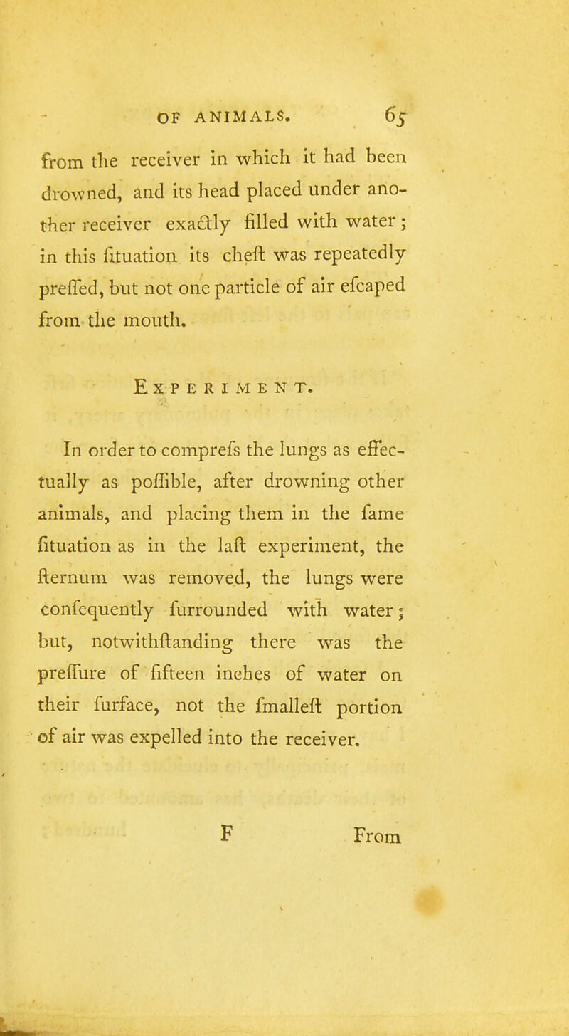 from the receiver in which it had been drowned, and its head placed under ano- ther receiver exadtly filled with water ; in this fituation its cheft was repeatedly prefled, but not one particle of air efcaped from the mouth. Experiment. 'j f In order to comprefs the lungs as effec- tually as poffible, after drowning other animals, and placing them in the fame fituation as in the lafl; experiment, the fternum was removed, the lungs were confequently furrounded with water; but, notwithftanding there w'^as the preffure of fifteen inches of water on their furface, not the fmalleft portion of air was expelled into the receiver.