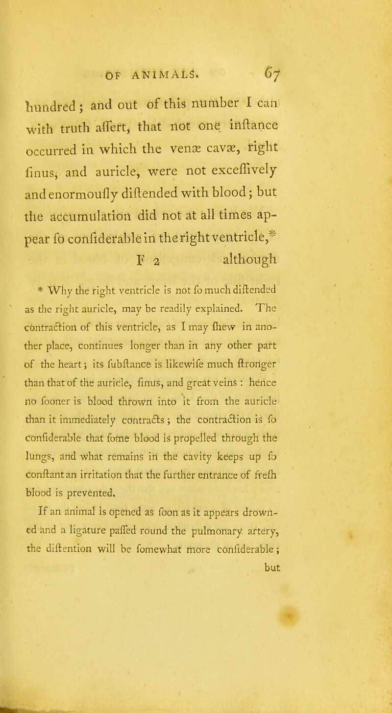 hundred; and out of this number I can with truth affert, that not one inftance occurred in which the vense cavae, right fmus, and auricle, were not exceffively and enormoufly diilended with blood; but the accumulation did not at all times ap- pear fo confiderable in the right ventricle/ F 2 although * Why die right ventricle is not fo much diftended as the right auricle, may be readily explained. The contraction of this ventricle, as I may fiiew in ano- ther place, continues longer than in any other patt of the heart; its fubftance is likewife much ftronger than that of the auricle, fmus, and great veins ; hence % no fooner is blood thrown into it from the auricle than it immediately cOntradts ; the contradtion is fo confiderable that fome blood is propelled through the lungs, and what remains in the cavity keeps up fo conftantan irritation that the further entrance of frefh blood is prevented. If an animal is opened as foon as it appears drown- ed and a ligature paffed round the pulmonary artery, the diltention will be fomewhat more confiderable; but